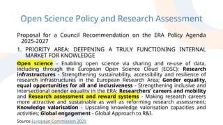 Open Science Policy and Research Assessment
Proposal for a Council Recommendation on the ERA Policy Agenda
2025-2027
1. PRIORITY AREA: DEEPENING A TRULY FUNCTIONING INTERNAL
MARKET FOR KNOWLEDGE
Open science - Enabling open science via sharing and re-use of data,
including through the European Open Science Cloud (EOSC); Research
infrastructures - Strengthening sustainability, accessibility and resilience of
research infrastructures in the European Research Area; Gender equality,
equal opportunities for all and inclusiveness - Strengthening inclusive and
intersectional gender equality in the ERA; Researchers’ careers and mobility
and Research assessment and reward systems - Making research careers
more attractive and sustainable as well as reforming research assessment;
Knowledge valorisation - Upscaling knowledge valorisation capacities and
activities; Global engagement - Global Approach to R&I.
Source European Commission 2025
 
