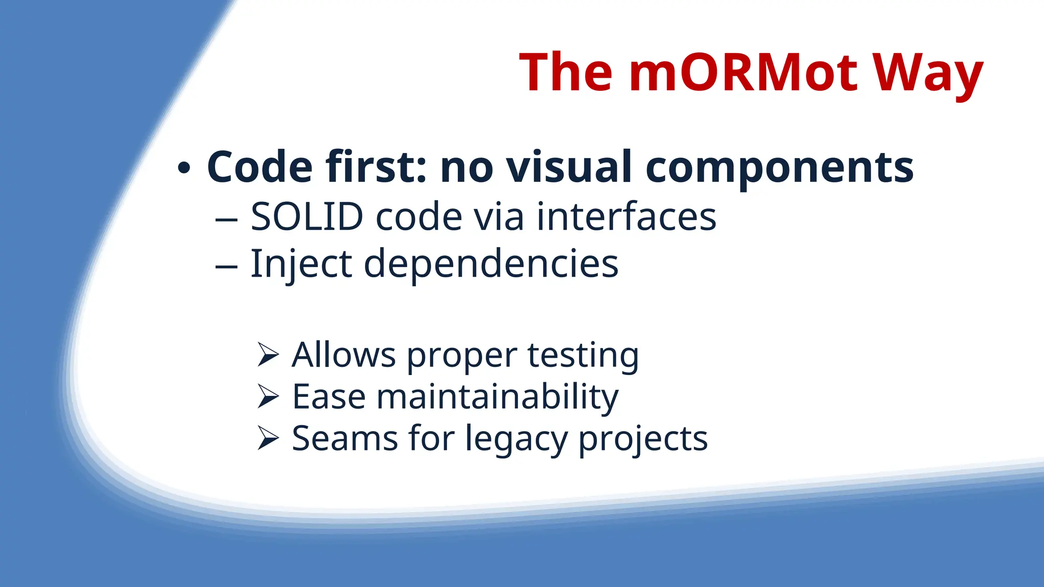 The mORMot Way
• Code first: no visual components
– SOLID cod via int rfac s
– Inj ct d p nd nci s
 Allows prop r t sting
 Eas maintainability
 S ams for l gacy proj cts
 