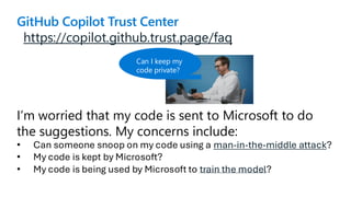 https://copilot.github.trust.page/faq
I’m worried that my code is sent to Microsoft to do
the suggestions. My concerns include:
• Can someone snoop on my code using a man-in-the-middle attack?
• My code is kept by Microsoft?
• My code is being used by Microsoft to train the model?
GitHub Copilot Trust Center
Can I keep my
code private?
 