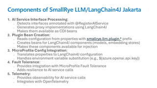 Components of SmallRye LLM/LangChain4J Jakarta
1. AI Service Interface Processing:
o Detects interfaces annotated with @RegisterAIService
o Generates proxy implementations using LangChain4J
o Makes them available as CDI beans
2. Plugin Bean Creation:
o Reads configuration from properties with smallrye.llm.plugin.* prefix
o Creates beans for LangChain4J components (models, embedding stores)
o Makes these components available for injection
3. MicroProfile Config Integration:
o Translates properties to LangChain4J configuration
o Handles environment variable substitution (e.g., ${azure.openai.api.key})
4. Fault Tolerance:
o Provides integration with MicroProfile Fault Tolerance
o Adds resilience to AI service calls
5. Telemetry:
o Provides observability for AI service calls
o Integrates with OpenTelemetry
 