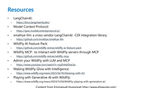 Resources
• LangChain4J:
o https://docs.langchain4j.dev/
• Model Context Protocol:
o https://spec.modelcontextprotocol.io/
• smallrye-llm: a cross vendor LangChain4J -CDI integration library
o https://github.com/smallrye/smallrye-llm
• WildFly AI Feature Pack:
o https://github.com/wildfly-extras/wildfly-ai-feature-pack
• WildFly MCP: to interact with WildFly servers through MCP
o https://github.com/wildfly-extras/wildfly-mcp
• Admin your WildFly with LLM and MCP
o https://www.youtube.com/watch?v=wg1hAdOoe2w
• Making WildFly Glow with Intelligence:
o https://www.wildfly.org/news/2025/02/10/Glowing-with-AI/
• Playing with Generative AI with WildFly:
o https://www.wildfly.org/news/2024/11/04/WildFly-playing-with-generative-ai/
 