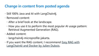 Change in content from posted agenda
 Still 100% Java and AI with LangChain4j.
 Removed content:
 After a brief look at the landscape.
 How you use it to perform the most popular AI usage pattern:
Retrieval Augmented Generation (RAG).
 Added content:
 langchain4j-microprofile-jakarta.
 If you want the RAG content, I recommend Easy RAG with
LangChain4J and Docker by Julien Dubois.
 