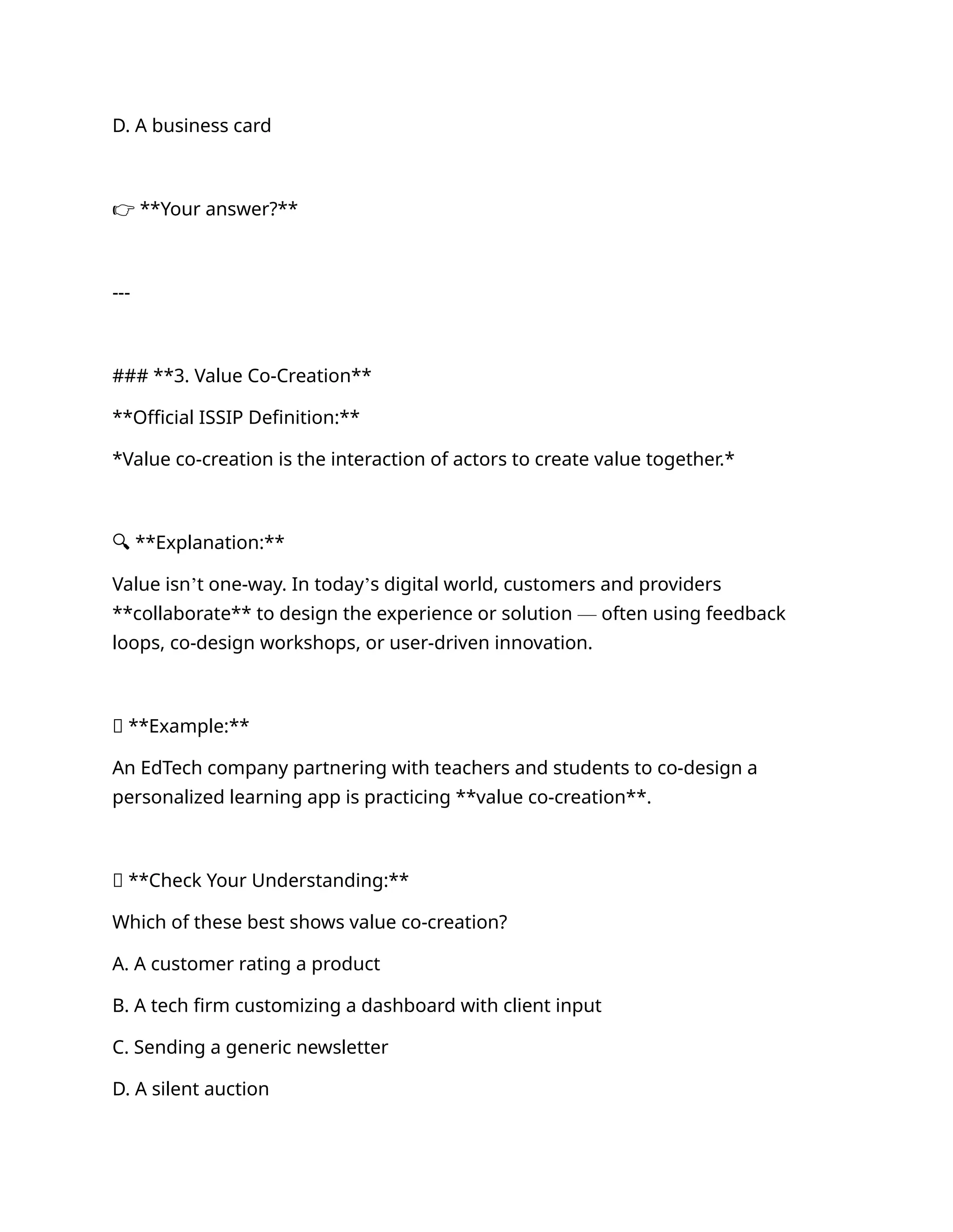 D. A business card
**Your answer?**
👉
---
### **3. Value Co-Creation**
**Official ISSIP Definition:**
*Value co-creation is the interaction of actors to create value together.*
**Explanation:**
🔍
Value isn’t one-way. In today’s digital world, customers and providers
**collaborate** to design the experience or solution — often using feedback
loops, co-design workshops, or user-driven innovation.
💡 **Example:**
An EdTech company partnering with teachers and students to co-design a
personalized learning app is practicing **value co-creation**.
🎯 **Check Your Understanding:**
Which of these best shows value co-creation?
A. A customer rating a product
B. A tech firm customizing a dashboard with client input
C. Sending a generic newsletter
D. A silent auction
 