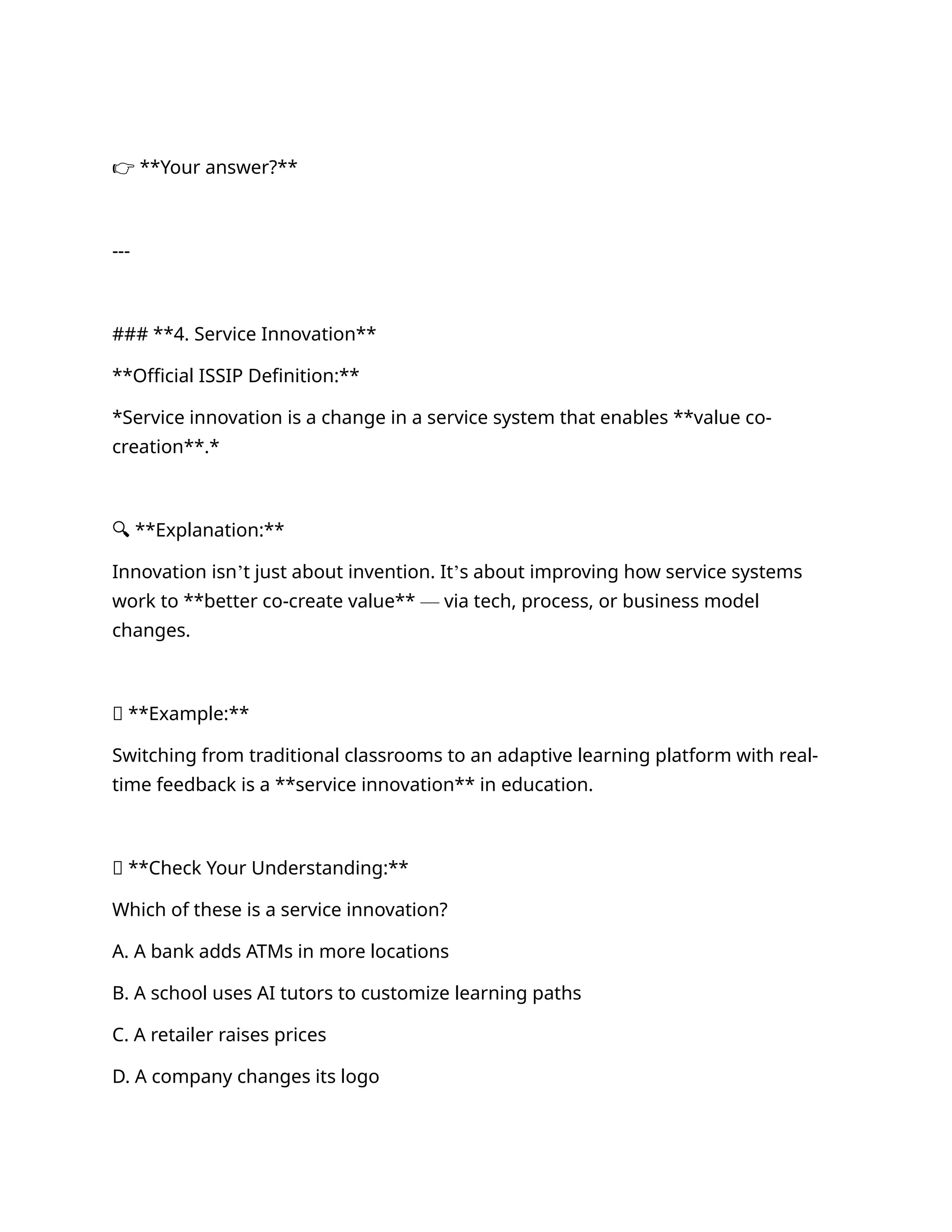 **Your answer?**
👉
---
### **4. Service Innovation**
**Official ISSIP Definition:**
*Service innovation is a change in a service system that enables **value co-
creation**.*
**Explanation:**
🔍
Innovation isn’t just about invention. It’s about improving how service systems
work to **better co-create value** — via tech, process, or business model
changes.
💡 **Example:**
Switching from traditional classrooms to an adaptive learning platform with real-
time feedback is a **service innovation** in education.
🎯 **Check Your Understanding:**
Which of these is a service innovation?
A. A bank adds ATMs in more locations
B. A school uses AI tutors to customize learning paths
C. A retailer raises prices
D. A company changes its logo
 