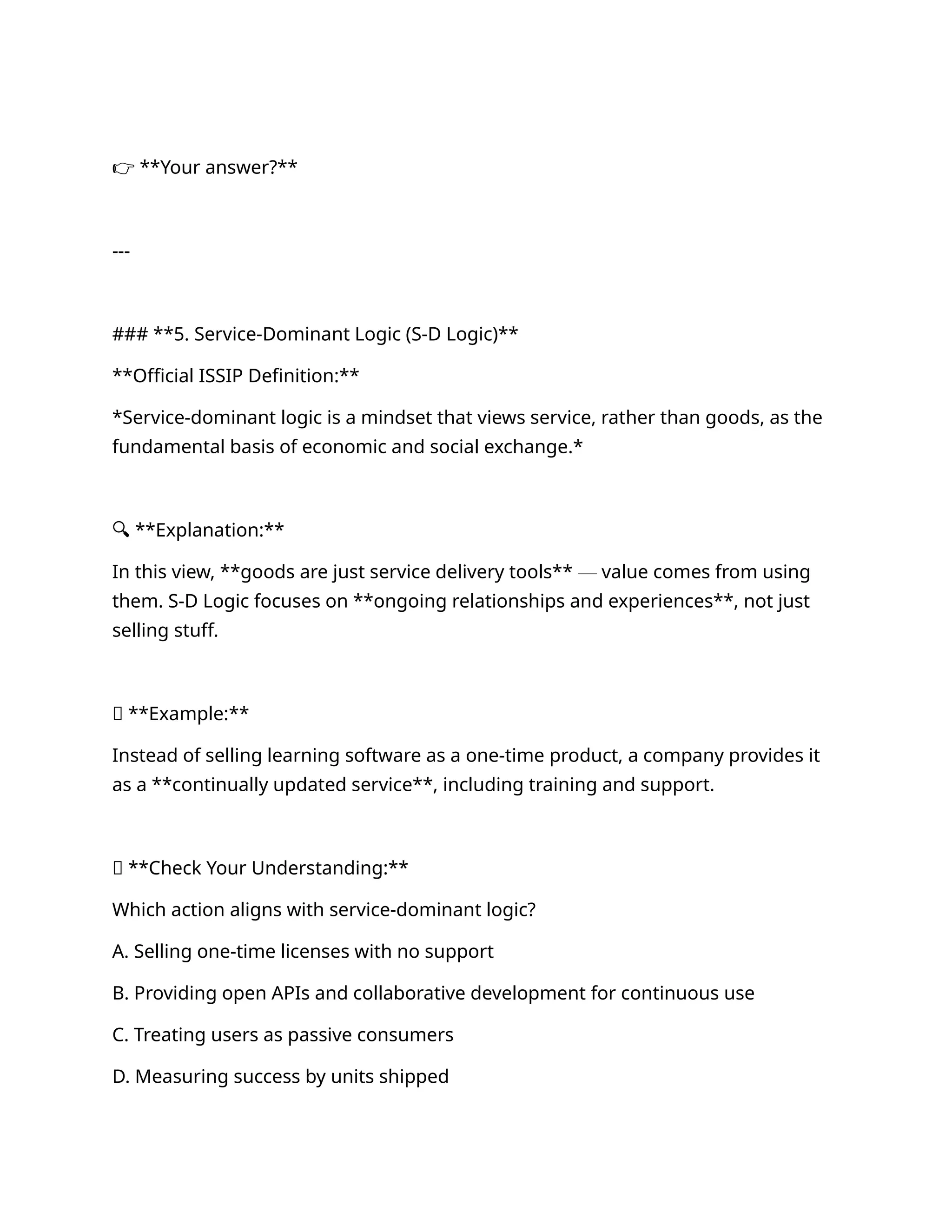**Your answer?**
👉
---
### **5. Service-Dominant Logic (S-D Logic)**
**Official ISSIP Definition:**
*Service-dominant logic is a mindset that views service, rather than goods, as the
fundamental basis of economic and social exchange.*
**Explanation:**
🔍
In this view, **goods are just service delivery tools** — value comes from using
them. S-D Logic focuses on **ongoing relationships and experiences**, not just
selling stuff.
💡 **Example:**
Instead of selling learning software as a one-time product, a company provides it
as a **continually updated service**, including training and support.
🎯 **Check Your Understanding:**
Which action aligns with service-dominant logic?
A. Selling one-time licenses with no support
B. Providing open APIs and collaborative development for continuous use
C. Treating users as passive consumers
D. Measuring success by units shipped
 