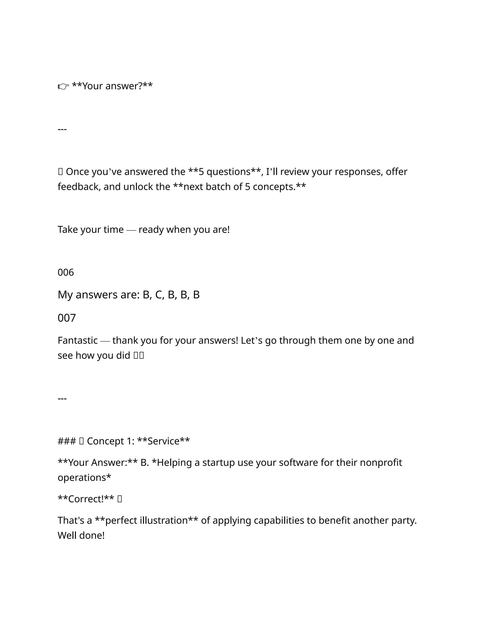 **Your answer?**
👉
---
🎉 Once you’ve answered the **5 questions**, I’ll review your responses, offer
feedback, and unlock the **next batch of 5 concepts.**
Take your time — ready when you are!
006
My answers are: B, C, B, B, B
007
Fantastic — thank you for your answers! Let’s go through them one by one and
see how you did ✅🧐
---
### ✅ Concept 1: **Service**
**Your Answer:** B. *Helping a startup use your software for their nonprofit
operations*
**Correct!** 🎯
That's a **perfect illustration** of applying capabilities to benefit another party.
Well done!
 