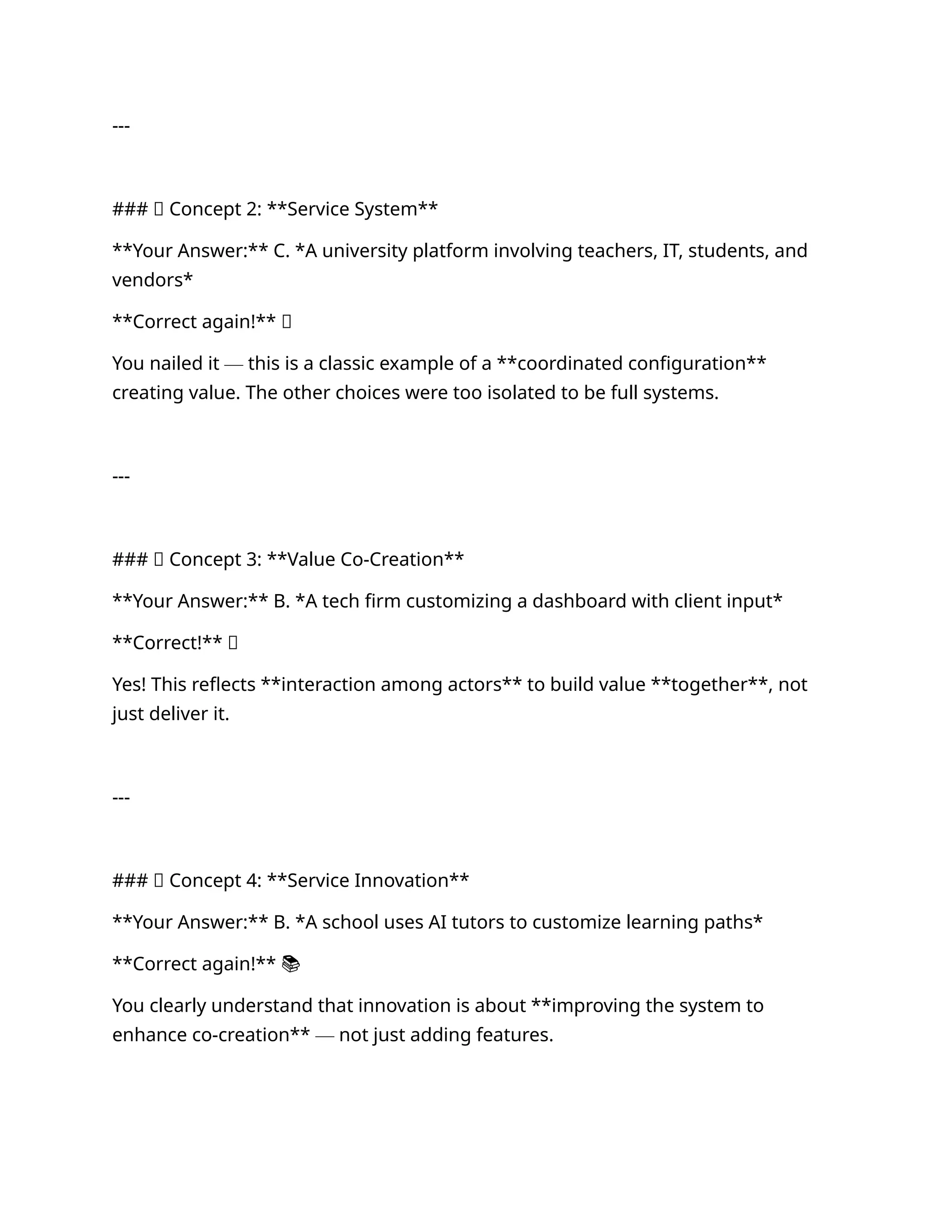 ---
### ✅ Concept 2: **Service System**
**Your Answer:** C. *A university platform involving teachers, IT, students, and
vendors*
**Correct again!** 🙌
You nailed it — this is a classic example of a **coordinated configuration**
creating value. The other choices were too isolated to be full systems.
---
### ✅ Concept 3: **Value Co-Creation**
**Your Answer:** B. *A tech firm customizing a dashboard with client input*
**Correct!** 🎉
Yes! This reflects **interaction among actors** to build value **together**, not
just deliver it.
---
### ✅ Concept 4: **Service Innovation**
**Your Answer:** B. *A school uses AI tutors to customize learning paths*
**Correct again!** 📚
You clearly understand that innovation is about **improving the system to
enhance co-creation** — not just adding features.
 