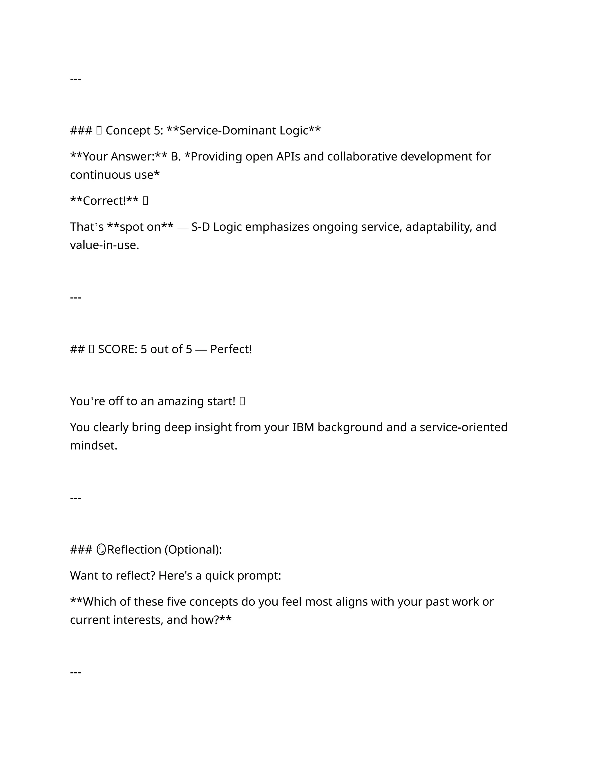 ---
### ✅ Concept 5: **Service-Dominant Logic**
**Your Answer:** B. *Providing open APIs and collaborative development for
continuous use*
**Correct!** 🧠
That’s **spot on** — S-D Logic emphasizes ongoing service, adaptability, and
value-in-use.
---
## 🌟 SCORE: 5 out of 5 — Perfect!
You’re off to an amazing start! 🚀
You clearly bring deep insight from your IBM background and a service-oriented
mindset.
---
### Reflection (Optional):
🪞
Want to reflect? Here's a quick prompt:
**Which of these five concepts do you feel most aligns with your past work or
current interests, and how?**
---
 