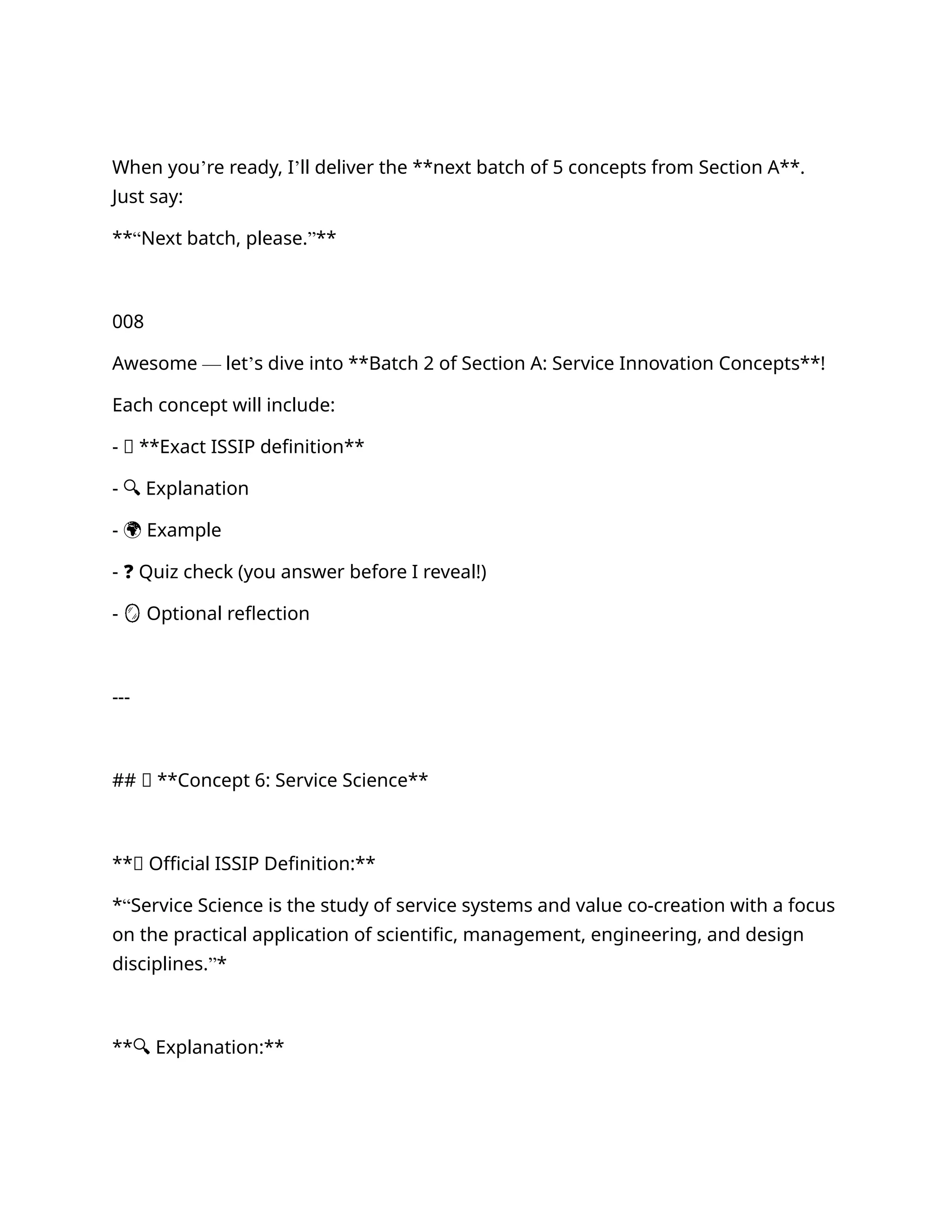 When you’re ready, I’ll deliver the **next batch of 5 concepts from Section A**.
Just say:
**“Next batch, please.”**
008
Awesome — let’s dive into **Batch 2 of Section A: Service Innovation Concepts**!
Each concept will include:
- ✅ **Exact ISSIP definition**
- Explanation
🔍
- Example
🌍
- Quiz check (you answer before I reveal!)
❓
- Optional reflection
🪞
---
## 🧠 **Concept 6: Service Science**
**✅ Official ISSIP Definition:**
*“Service Science is the study of service systems and value co-creation with a focus
on the practical application of scientific, management, engineering, and design
disciplines.”*
** Explanation:**
🔍
 