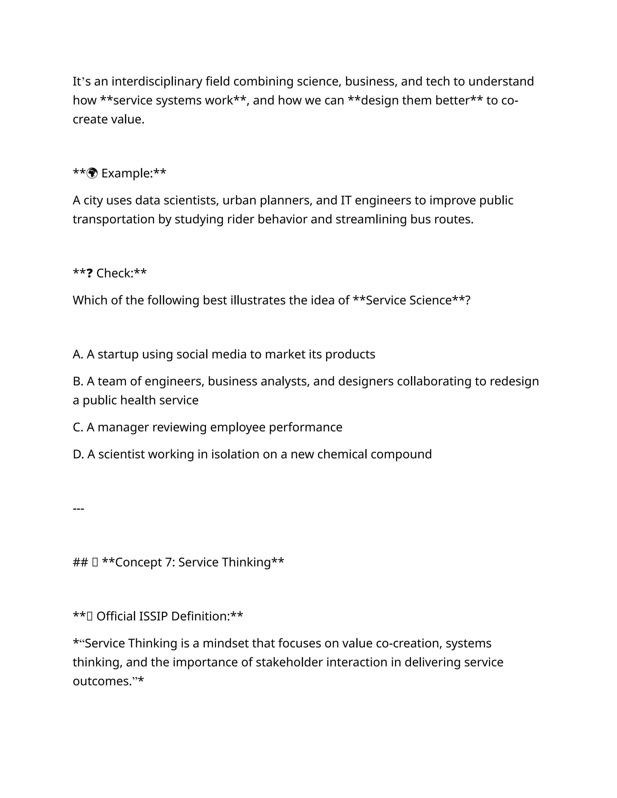 It’s an interdisciplinary field combining science, business, and tech to understand
how **service systems work**, and how we can **design them better** to co-
create value.
** Example:**
🌍
A city uses data scientists, urban planners, and IT engineers to improve public
transportation by studying rider behavior and streamlining bus routes.
** Check:**
❓
Which of the following best illustrates the idea of **Service Science**?
A. A startup using social media to market its products
B. A team of engineers, business analysts, and designers collaborating to redesign
a public health service
C. A manager reviewing employee performance
D. A scientist working in isolation on a new chemical compound
---
## 🧠 **Concept 7: Service Thinking**
**✅ Official ISSIP Definition:**
*“Service Thinking is a mindset that focuses on value co-creation, systems
thinking, and the importance of stakeholder interaction in delivering service
outcomes.”*
 