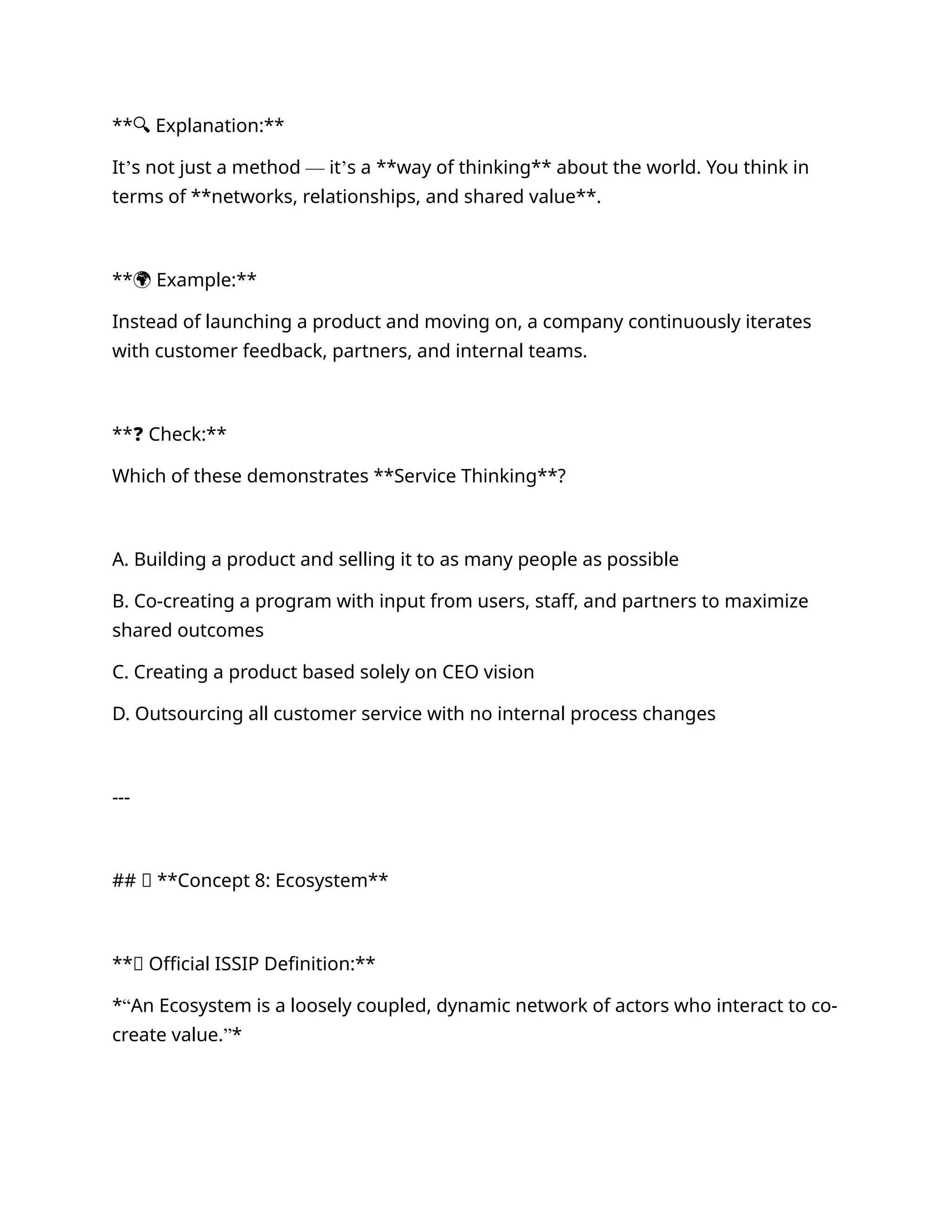 ** Explanation:**
🔍
It’s not just a method — it’s a **way of thinking** about the world. You think in
terms of **networks, relationships, and shared value**.
** Example:**
🌍
Instead of launching a product and moving on, a company continuously iterates
with customer feedback, partners, and internal teams.
** Check:**
❓
Which of these demonstrates **Service Thinking**?
A. Building a product and selling it to as many people as possible
B. Co-creating a program with input from users, staff, and partners to maximize
shared outcomes
C. Creating a product based solely on CEO vision
D. Outsourcing all customer service with no internal process changes
---
## 🧠 **Concept 8: Ecosystem**
**✅ Official ISSIP Definition:**
*“An Ecosystem is a loosely coupled, dynamic network of actors who interact to co-
create value.”*
 
