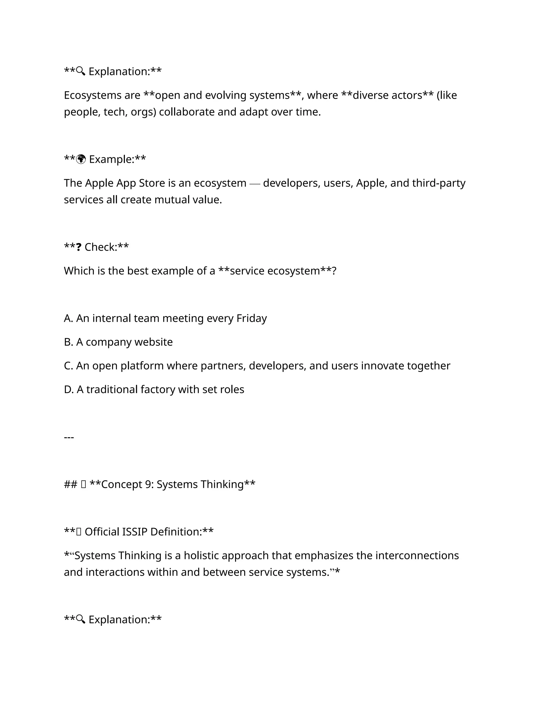 ** Explanation:**
🔍
Ecosystems are **open and evolving systems**, where **diverse actors** (like
people, tech, orgs) collaborate and adapt over time.
** Example:**
🌍
The Apple App Store is an ecosystem — developers, users, Apple, and third-party
services all create mutual value.
** Check:**
❓
Which is the best example of a **service ecosystem**?
A. An internal team meeting every Friday
B. A company website
C. An open platform where partners, developers, and users innovate together
D. A traditional factory with set roles
---
## 🧠 **Concept 9: Systems Thinking**
**✅ Official ISSIP Definition:**
*“Systems Thinking is a holistic approach that emphasizes the interconnections
and interactions within and between service systems.”*
** Explanation:**
🔍
 