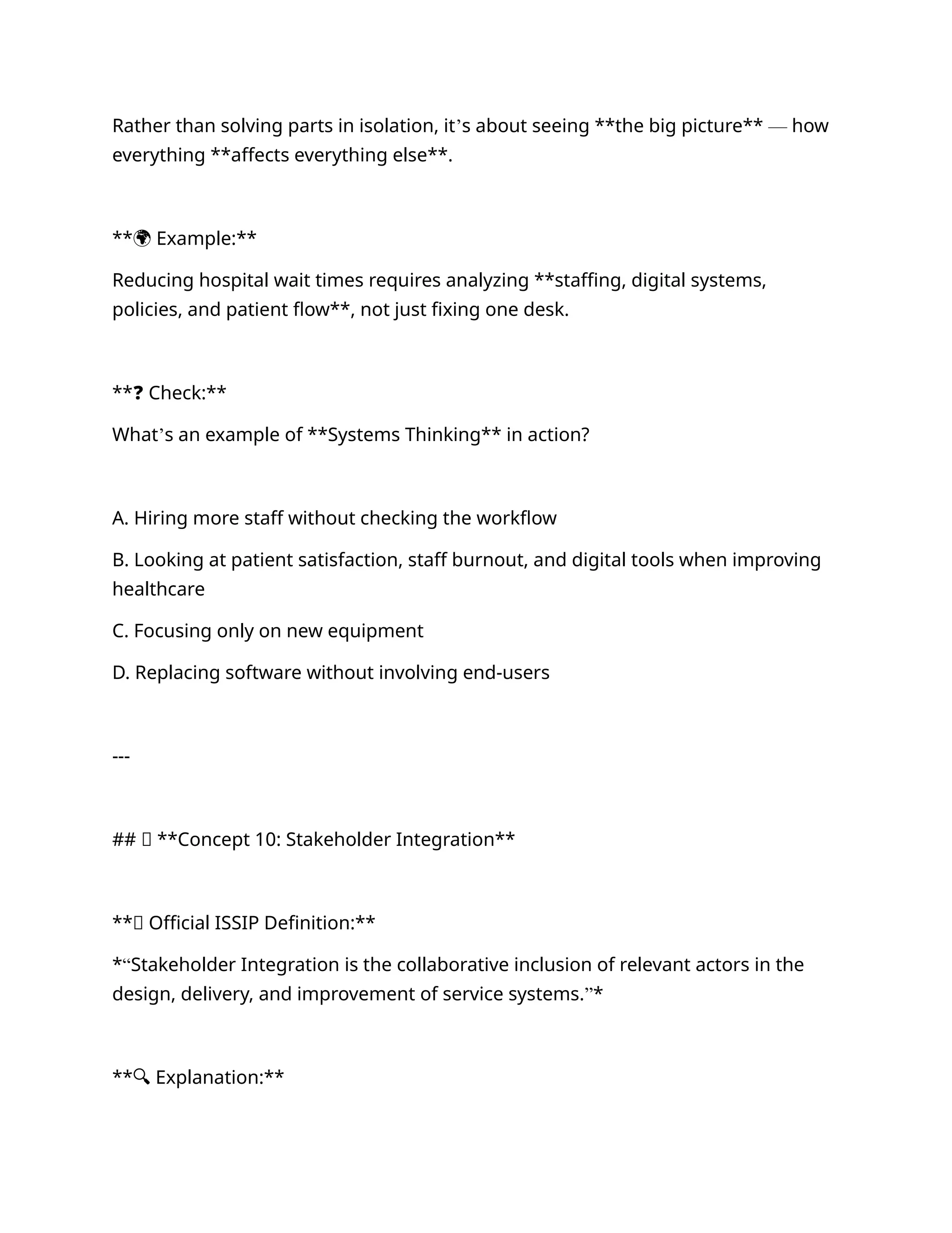 Rather than solving parts in isolation, it’s about seeing **the big picture** — how
everything **affects everything else**.
** Example:**
🌍
Reducing hospital wait times requires analyzing **staffing, digital systems,
policies, and patient flow**, not just fixing one desk.
** Check:**
❓
What’s an example of **Systems Thinking** in action?
A. Hiring more staff without checking the workflow
B. Looking at patient satisfaction, staff burnout, and digital tools when improving
healthcare
C. Focusing only on new equipment
D. Replacing software without involving end-users
---
## 🧠 **Concept 10: Stakeholder Integration**
**✅ Official ISSIP Definition:**
*“Stakeholder Integration is the collaborative inclusion of relevant actors in the
design, delivery, and improvement of service systems.”*
** Explanation:**
🔍
 