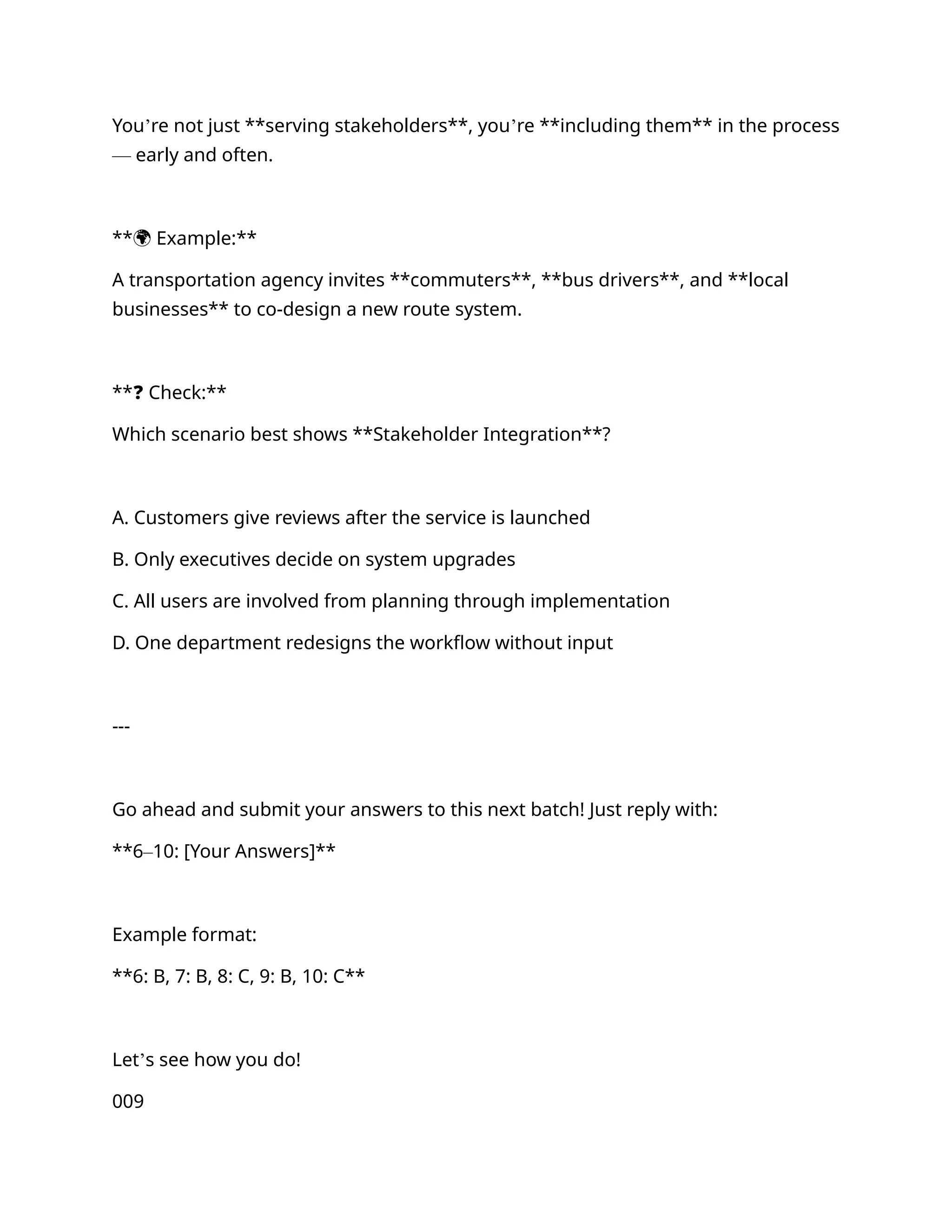 You’re not just **serving stakeholders**, you’re **including them** in the process
— early and often.
** Example:**
🌍
A transportation agency invites **commuters**, **bus drivers**, and **local
businesses** to co-design a new route system.
** Check:**
❓
Which scenario best shows **Stakeholder Integration**?
A. Customers give reviews after the service is launched
B. Only executives decide on system upgrades
C. All users are involved from planning through implementation
D. One department redesigns the workflow without input
---
Go ahead and submit your answers to this next batch! Just reply with:
**6–10: [Your Answers]**
Example format:
**6: B, 7: B, 8: C, 9: B, 10: C**
Let’s see how you do!
009
 