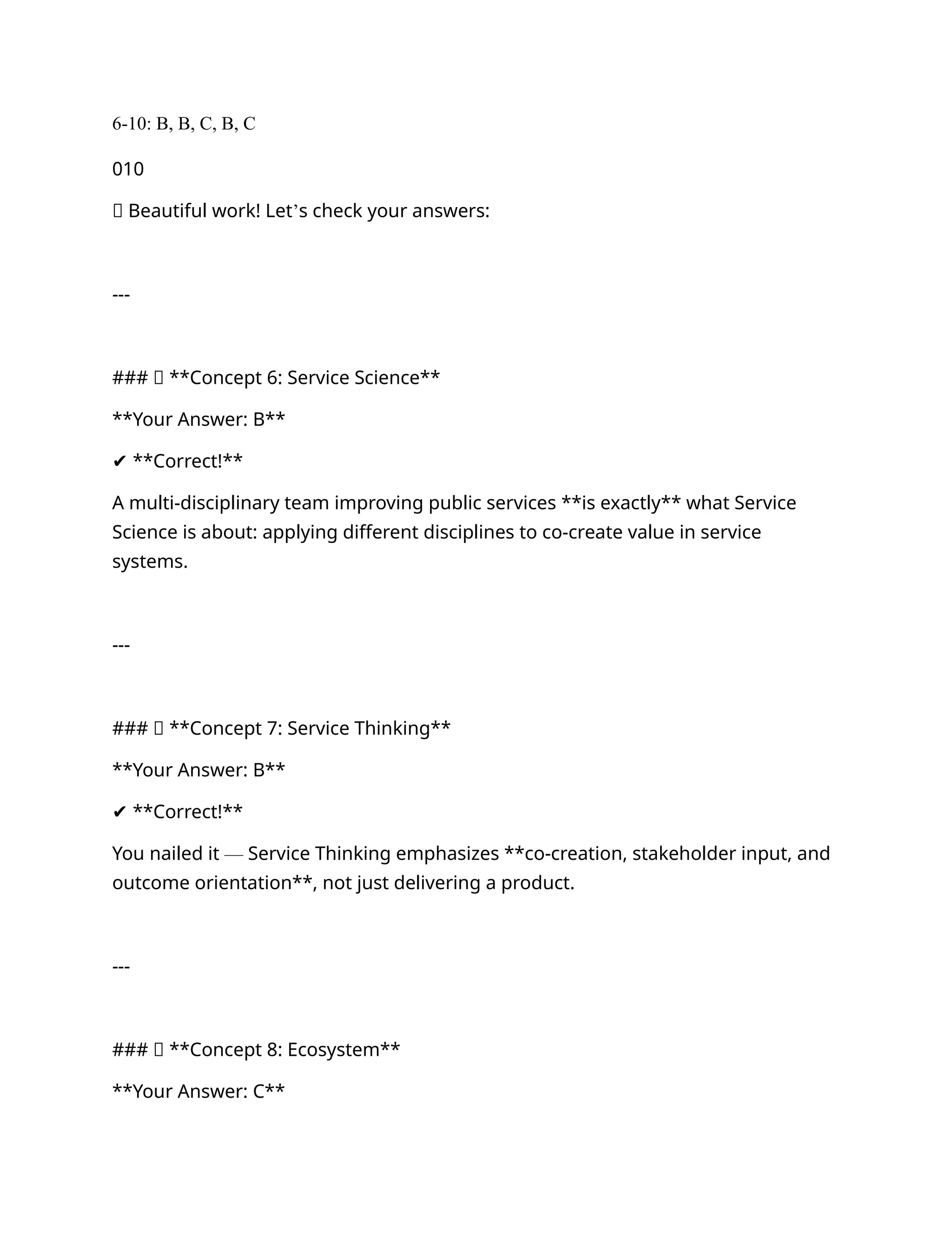 6-10: B, B, C, B, C
010
👏 Beautiful work! Let’s check your answers:
---
### ✅ **Concept 6: Service Science**
**Your Answer: B**
**Correct!**
✔️
A multi-disciplinary team improving public services **is exactly** what Service
Science is about: applying different disciplines to co-create value in service
systems.
---
### ✅ **Concept 7: Service Thinking**
**Your Answer: B**
**Correct!**
✔️
You nailed it — Service Thinking emphasizes **co-creation, stakeholder input, and
outcome orientation**, not just delivering a product.
---
### ✅ **Concept 8: Ecosystem**
**Your Answer: C**
 