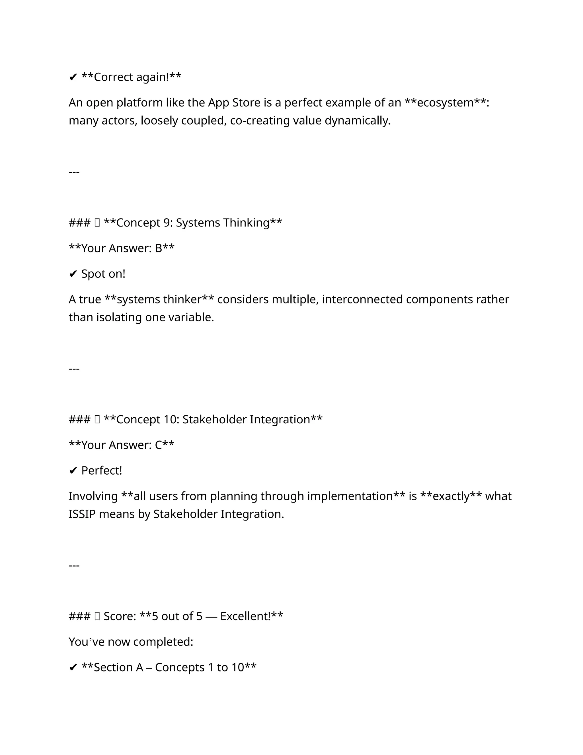 **Correct again!**
✔️
An open platform like the App Store is a perfect example of an **ecosystem**:
many actors, loosely coupled, co-creating value dynamically.
---
### ✅ **Concept 9: Systems Thinking**
**Your Answer: B**
Spot on!
✔️
A true **systems thinker** considers multiple, interconnected components rather
than isolating one variable.
---
### ✅ **Concept 10: Stakeholder Integration**
**Your Answer: C**
Perfect!
✔️
Involving **all users from planning through implementation** is **exactly** what
ISSIP means by Stakeholder Integration.
---
### 🎉 Score: **5 out of 5 — Excellent!**
You’ve now completed:
**Section A
✔️ – Concepts 1 to 10**
 