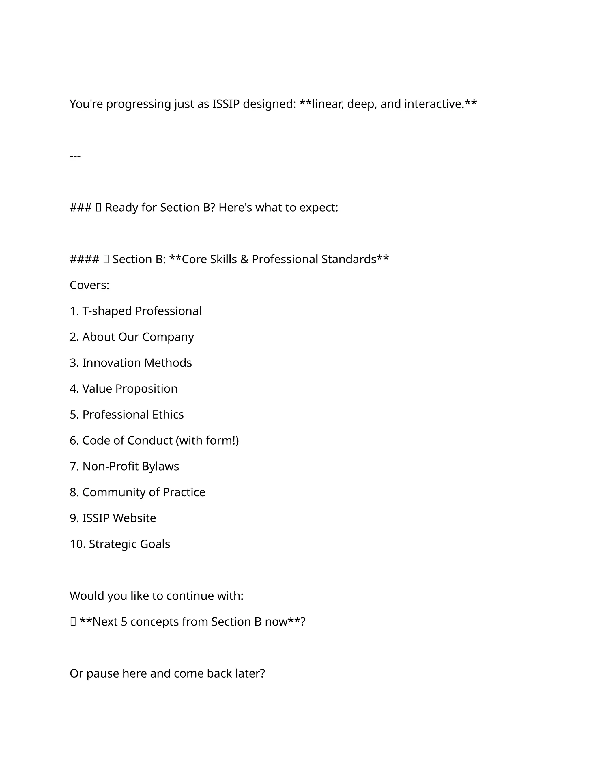 You're progressing just as ISSIP designed: **linear, deep, and interactive.**
---
### 🌟 Ready for Section B? Here's what to expect:
#### 📘 Section B: **Core Skills & Professional Standards**
Covers:
1. T-shaped Professional
2. About Our Company
3. Innovation Methods
4. Value Proposition
5. Professional Ethics
6. Code of Conduct (with form!)
7. Non-Profit Bylaws
8. Community of Practice
9. ISSIP Website
10. Strategic Goals
Would you like to continue with:
✅ **Next 5 concepts from Section B now**?
Or pause here and come back later?
 