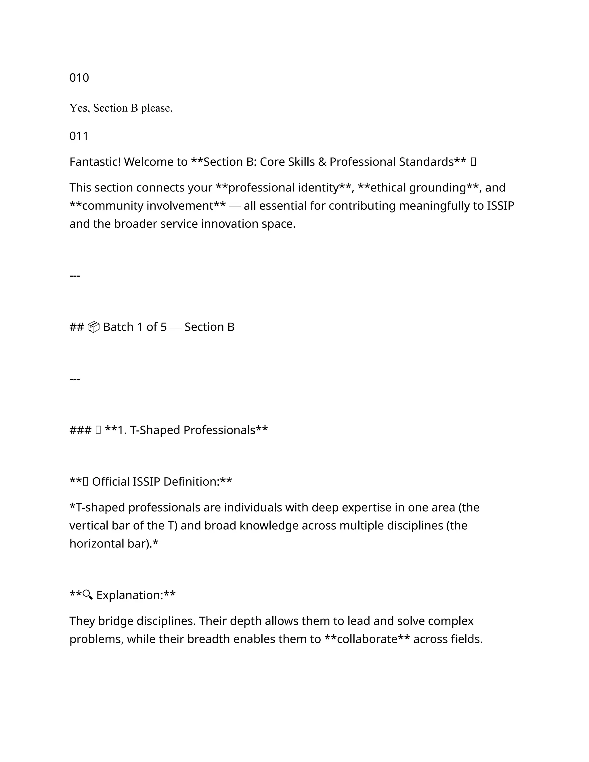 010
Yes, Section B please.
011
Fantastic! Welcome to **Section B: Core Skills & Professional Standards** 🌱
This section connects your **professional identity**, **ethical grounding**, and
**community involvement** — all essential for contributing meaningfully to ISSIP
and the broader service innovation space.
---
## Batch 1 of 5
📦 — Section B
---
### 🧠 **1. T-Shaped Professionals**
**✅ Official ISSIP Definition:**
*T-shaped professionals are individuals with deep expertise in one area (the
vertical bar of the T) and broad knowledge across multiple disciplines (the
horizontal bar).*
** Explanation:**
🔍
They bridge disciplines. Their depth allows them to lead and solve complex
problems, while their breadth enables them to **collaborate** across fields.
 