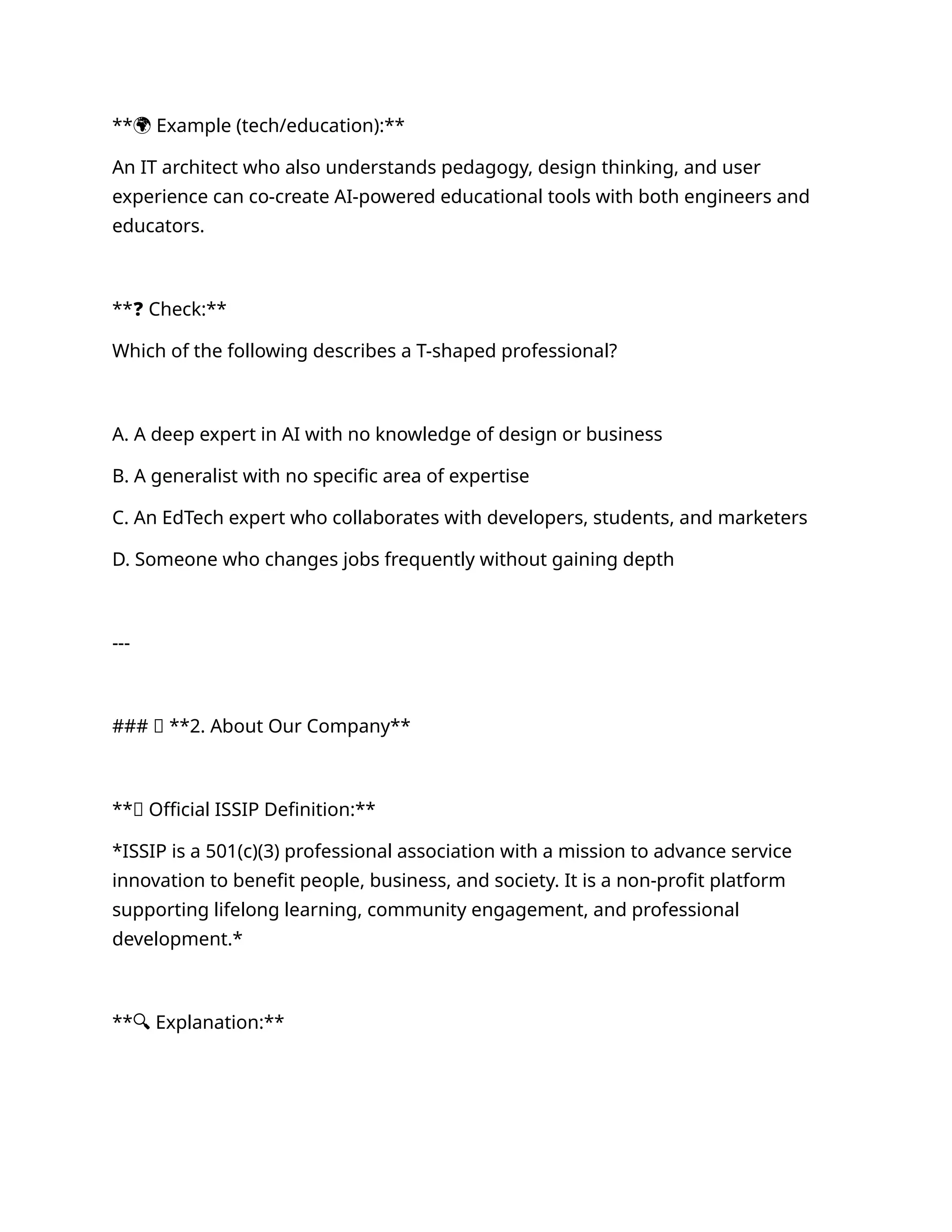** Example (tech/education):**
🌍
An IT architect who also understands pedagogy, design thinking, and user
experience can co-create AI-powered educational tools with both engineers and
educators.
** Check:**
❓
Which of the following describes a T-shaped professional?
A. A deep expert in AI with no knowledge of design or business
B. A generalist with no specific area of expertise
C. An EdTech expert who collaborates with developers, students, and marketers
D. Someone who changes jobs frequently without gaining depth
---
### 🧠 **2. About Our Company**
**✅ Official ISSIP Definition:**
*ISSIP is a 501(c)(3) professional association with a mission to advance service
innovation to benefit people, business, and society. It is a non-profit platform
supporting lifelong learning, community engagement, and professional
development.*
** Explanation:**
🔍
 