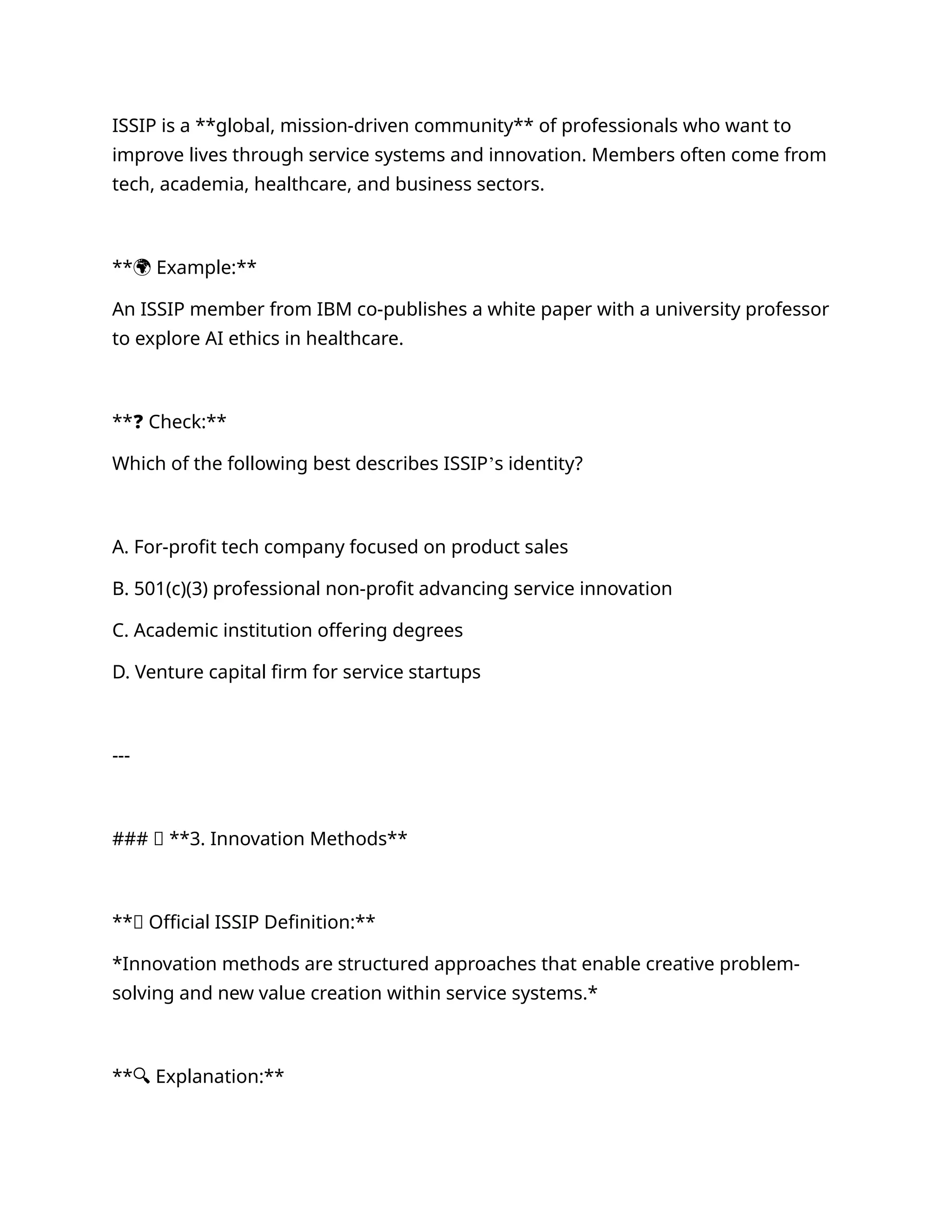 ISSIP is a **global, mission-driven community** of professionals who want to
improve lives through service systems and innovation. Members often come from
tech, academia, healthcare, and business sectors.
** Example:**
🌍
An ISSIP member from IBM co-publishes a white paper with a university professor
to explore AI ethics in healthcare.
** Check:**
❓
Which of the following best describes ISSIP’s identity?
A. For-profit tech company focused on product sales
B. 501(c)(3) professional non-profit advancing service innovation
C. Academic institution offering degrees
D. Venture capital firm for service startups
---
### 🧠 **3. Innovation Methods**
**✅ Official ISSIP Definition:**
*Innovation methods are structured approaches that enable creative problem-
solving and new value creation within service systems.*
** Explanation:**
🔍
 