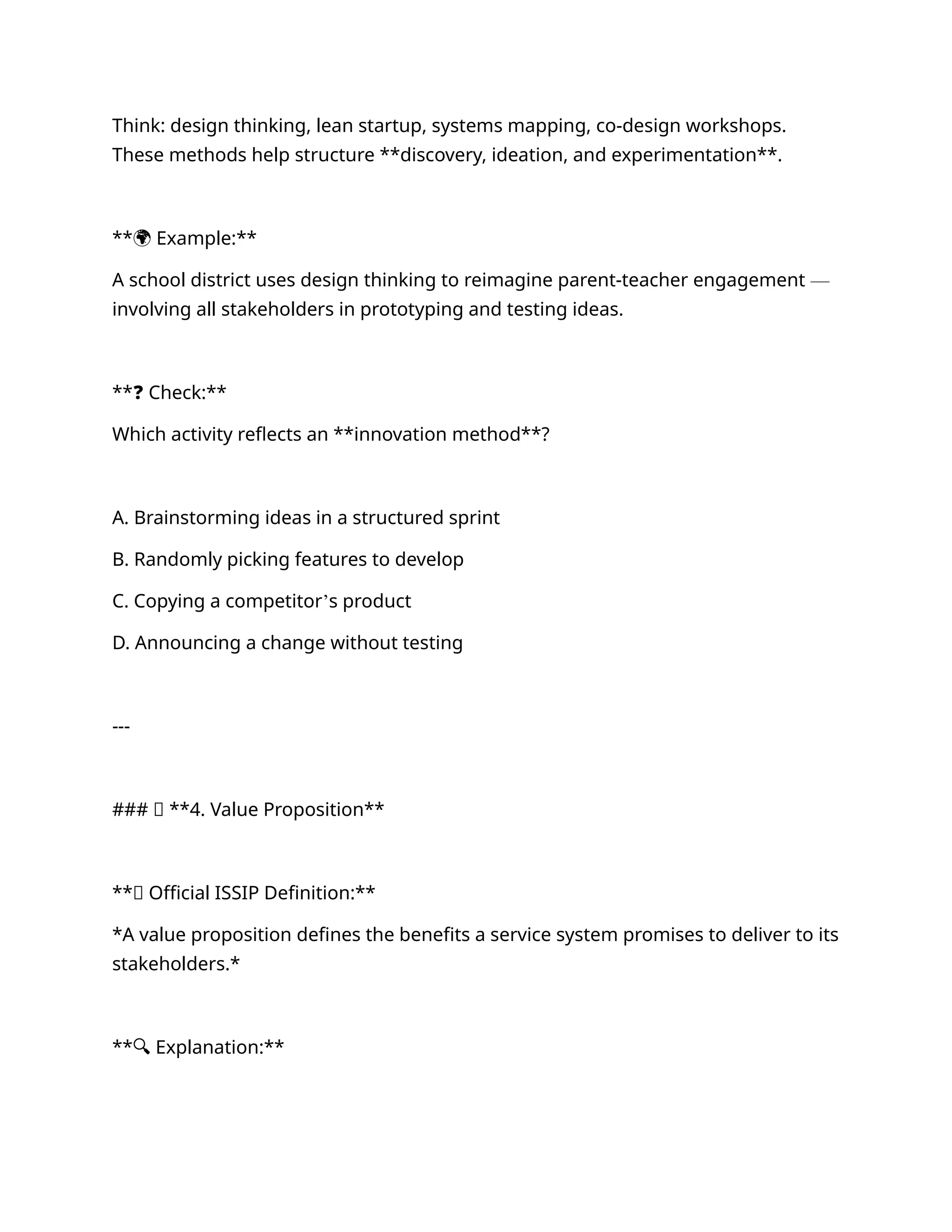 Think: design thinking, lean startup, systems mapping, co-design workshops.
These methods help structure **discovery, ideation, and experimentation**.
** Example:**
🌍
A school district uses design thinking to reimagine parent-teacher engagement —
involving all stakeholders in prototyping and testing ideas.
** Check:**
❓
Which activity reflects an **innovation method**?
A. Brainstorming ideas in a structured sprint
B. Randomly picking features to develop
C. Copying a competitor’s product
D. Announcing a change without testing
---
### 🧠 **4. Value Proposition**
**✅ Official ISSIP Definition:**
*A value proposition defines the benefits a service system promises to deliver to its
stakeholders.*
** Explanation:**
🔍
 