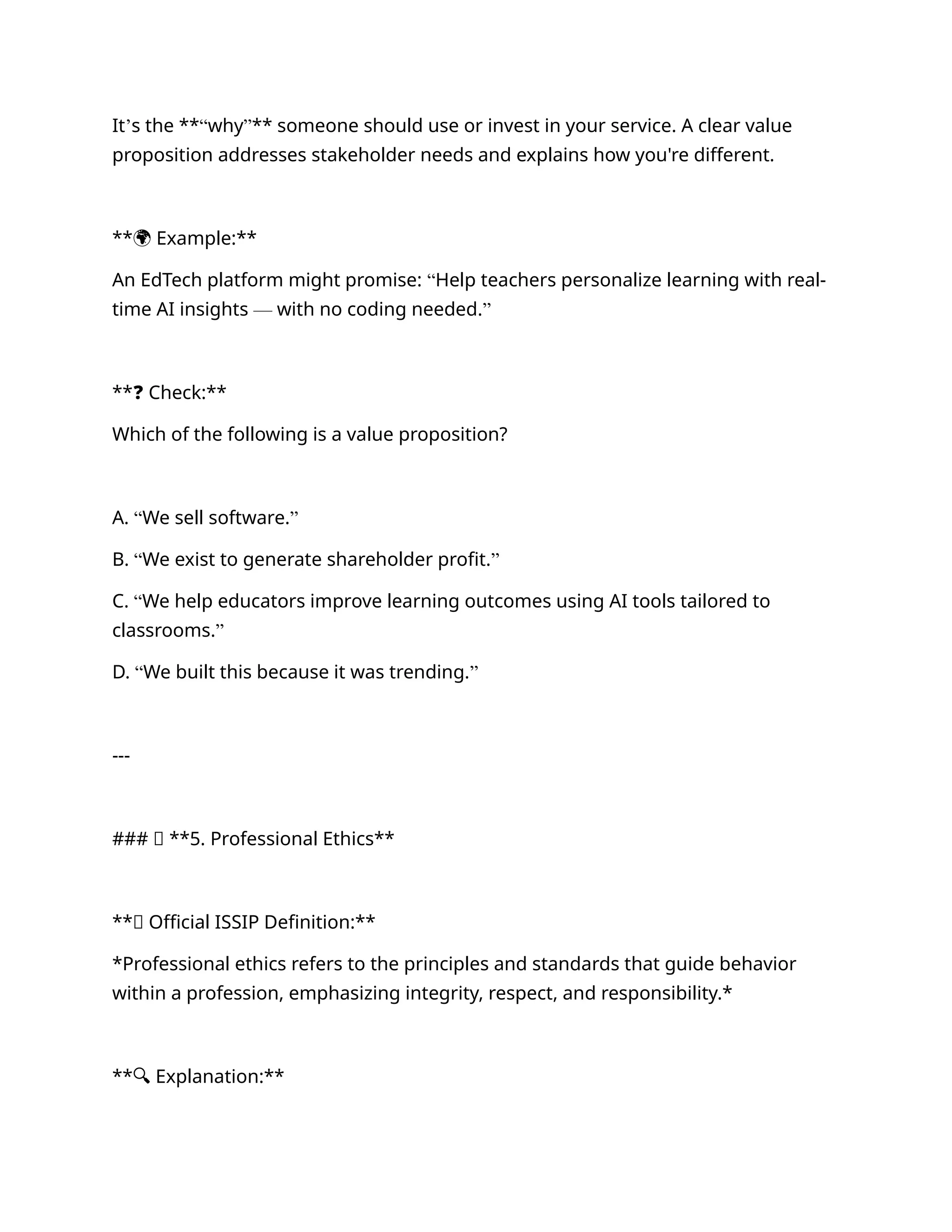 It’s the **“why”** someone should use or invest in your service. A clear value
proposition addresses stakeholder needs and explains how you're different.
** Example:**
🌍
An EdTech platform might promise: “Help teachers personalize learning with real-
time AI insights — with no coding needed.”
** Check:**
❓
Which of the following is a value proposition?
A. “We sell software.”
B. “We exist to generate shareholder profit.”
C. “We help educators improve learning outcomes using AI tools tailored to
classrooms.”
D. “We built this because it was trending.”
---
### 🧠 **5. Professional Ethics**
**✅ Official ISSIP Definition:**
*Professional ethics refers to the principles and standards that guide behavior
within a profession, emphasizing integrity, respect, and responsibility.*
** Explanation:**
🔍
 