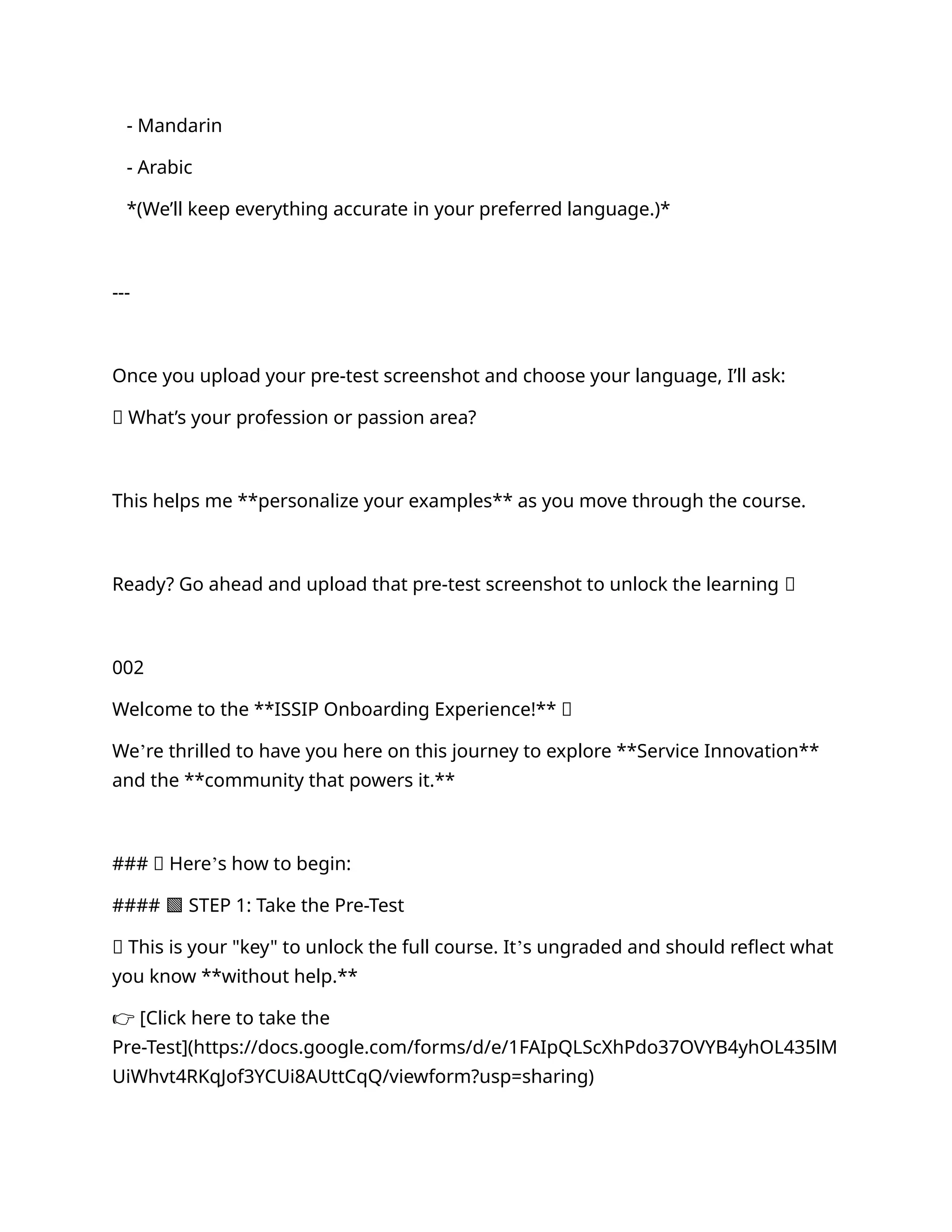 - Mandarin
- Arabic
*(We’ll keep everything accurate in your preferred language.)*
---
Once you upload your pre-test screenshot and choose your language, I’ll ask:
📌 What’s your profession or passion area?
This helps me **personalize your examples** as you move through the course.
Ready? Go ahead and upload that pre-test screenshot to unlock the learning 🚀
002
Welcome to the **ISSIP Onboarding Experience!** 🎉
We’re thrilled to have you here on this journey to explore **Service Innovation**
and the **community that powers it.**
### 🚀 Here’s how to begin:
#### STEP 1: Take the Pre-Test
🟩
🔑 This is your "key" to unlock the full course. It’s ungraded and should reflect what
you know **without help.**
[Click here to take the
👉
Pre-Test](https://docs.google.com/forms/d/e/1FAIpQLScXhPdo37OVYB4yhOL435lM
UiWhvt4RKqJof3YCUi8AUttCqQ/viewform?usp=sharing)
 