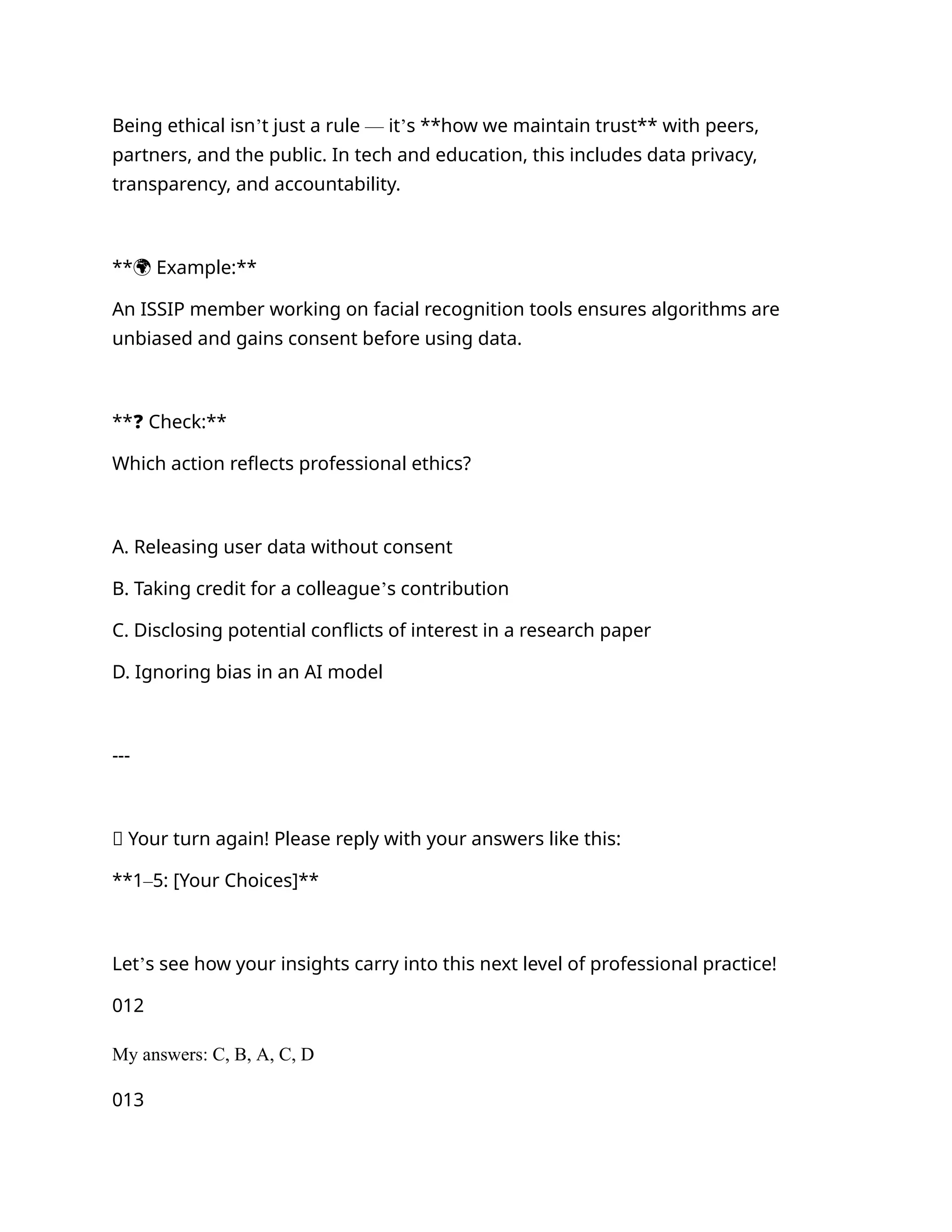 Being ethical isn’t just a rule — it’s **how we maintain trust** with peers,
partners, and the public. In tech and education, this includes data privacy,
transparency, and accountability.
** Example:**
🌍
An ISSIP member working on facial recognition tools ensures algorithms are
unbiased and gains consent before using data.
** Check:**
❓
Which action reflects professional ethics?
A. Releasing user data without consent
B. Taking credit for a colleague’s contribution
C. Disclosing potential conflicts of interest in a research paper
D. Ignoring bias in an AI model
---
🎯 Your turn again! Please reply with your answers like this:
**1–5: [Your Choices]**
Let’s see how your insights carry into this next level of professional practice!
012
My answers: C, B, A, C, D
013
 