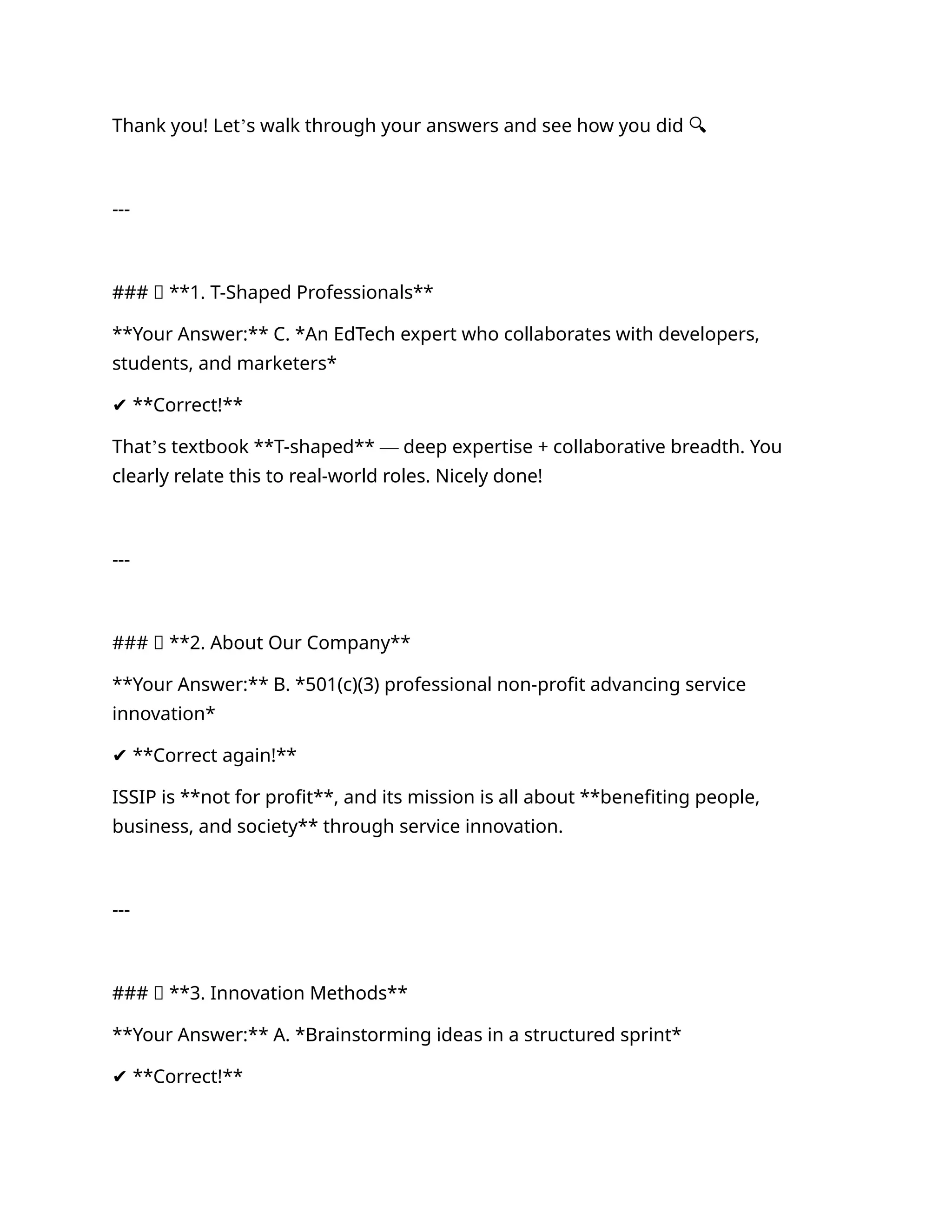 Thank you! Let’s walk through your answers and see how you did 🔍
---
### ✅ **1. T-Shaped Professionals**
**Your Answer:** C. *An EdTech expert who collaborates with developers,
students, and marketers*
**Correct!**
✔️
That’s textbook **T-shaped** — deep expertise + collaborative breadth. You
clearly relate this to real-world roles. Nicely done!
---
### ✅ **2. About Our Company**
**Your Answer:** B. *501(c)(3) professional non-profit advancing service
innovation*
**Correct again!**
✔️
ISSIP is **not for profit**, and its mission is all about **benefiting people,
business, and society** through service innovation.
---
### ✅ **3. Innovation Methods**
**Your Answer:** A. *Brainstorming ideas in a structured sprint*
**Correct!**
✔️
 