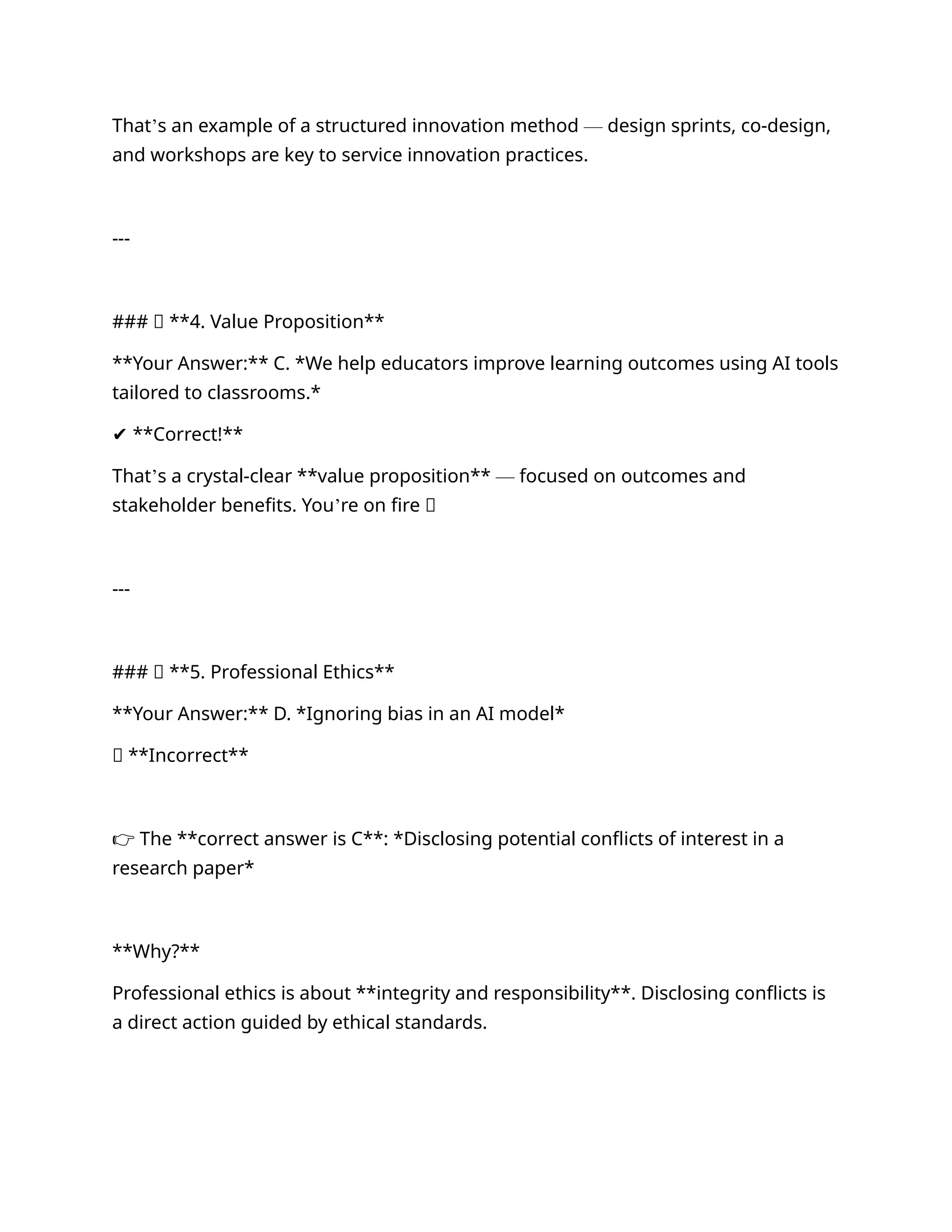That’s an example of a structured innovation method — design sprints, co-design,
and workshops are key to service innovation practices.
---
### ✅ **4. Value Proposition**
**Your Answer:** C. *We help educators improve learning outcomes using AI tools
tailored to classrooms.*
**Correct!**
✔️
That’s a crystal-clear **value proposition** — focused on outcomes and
stakeholder benefits. You’re on fire 🔥
---
### ❌ **5. Professional Ethics**
**Your Answer:** D. *Ignoring bias in an AI model*
❌ **Incorrect**
The **correct answer is C**: *Disclosing potential conflicts of interest in a
👉
research paper*
**Why?**
Professional ethics is about **integrity and responsibility**. Disclosing conflicts is
a direct action guided by ethical standards.
 