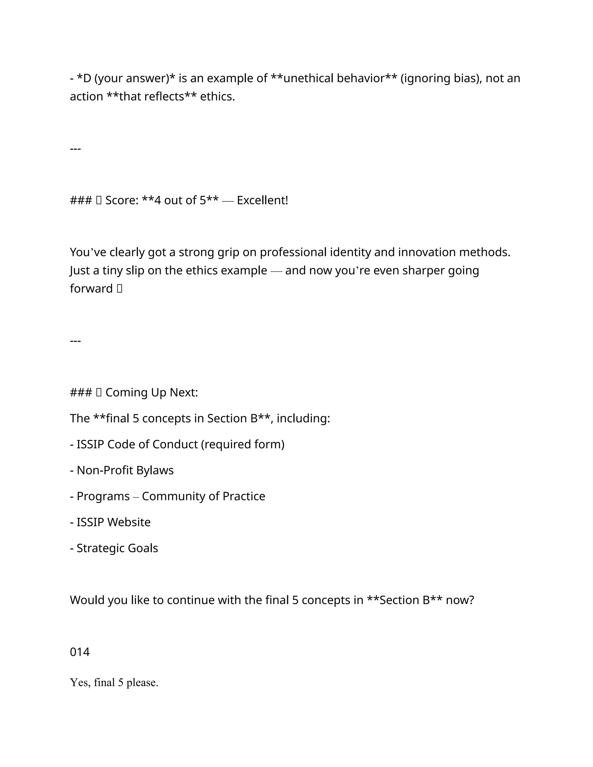- *D (your answer)* is an example of **unethical behavior** (ignoring bias), not an
action **that reflects** ethics.
---
### 🧾 Score: **4 out of 5** — Excellent!
You’ve clearly got a strong grip on professional identity and innovation methods.
Just a tiny slip on the ethics example — and now you’re even sharper going
forward 💪
---
### 🧭 Coming Up Next:
The **final 5 concepts in Section B**, including:
- ISSIP Code of Conduct (required form)
- Non-Profit Bylaws
- Programs – Community of Practice
- ISSIP Website
- Strategic Goals
Would you like to continue with the final 5 concepts in **Section B** now?
014
Yes, final 5 please.
 