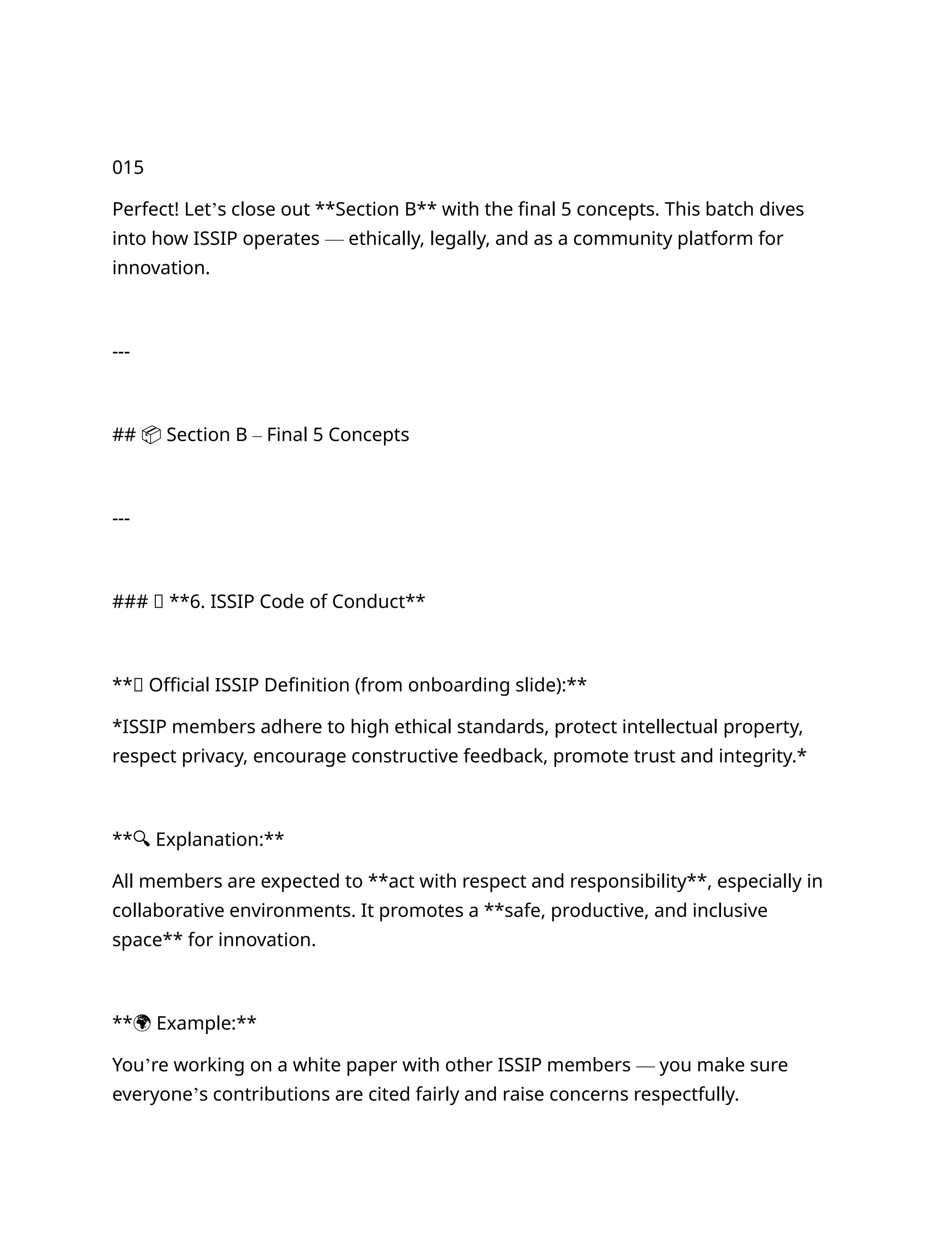015
Perfect! Let’s close out **Section B** with the final 5 concepts. This batch dives
into how ISSIP operates — ethically, legally, and as a community platform for
innovation.
---
## Section B
📦 – Final 5 Concepts
---
### 🧠 **6. ISSIP Code of Conduct**
**✅ Official ISSIP Definition (from onboarding slide):**
*ISSIP members adhere to high ethical standards, protect intellectual property,
respect privacy, encourage constructive feedback, promote trust and integrity.*
** Explanation:**
🔍
All members are expected to **act with respect and responsibility**, especially in
collaborative environments. It promotes a **safe, productive, and inclusive
space** for innovation.
** Example:**
🌍
You’re working on a white paper with other ISSIP members — you make sure
everyone’s contributions are cited fairly and raise concerns respectfully.
 