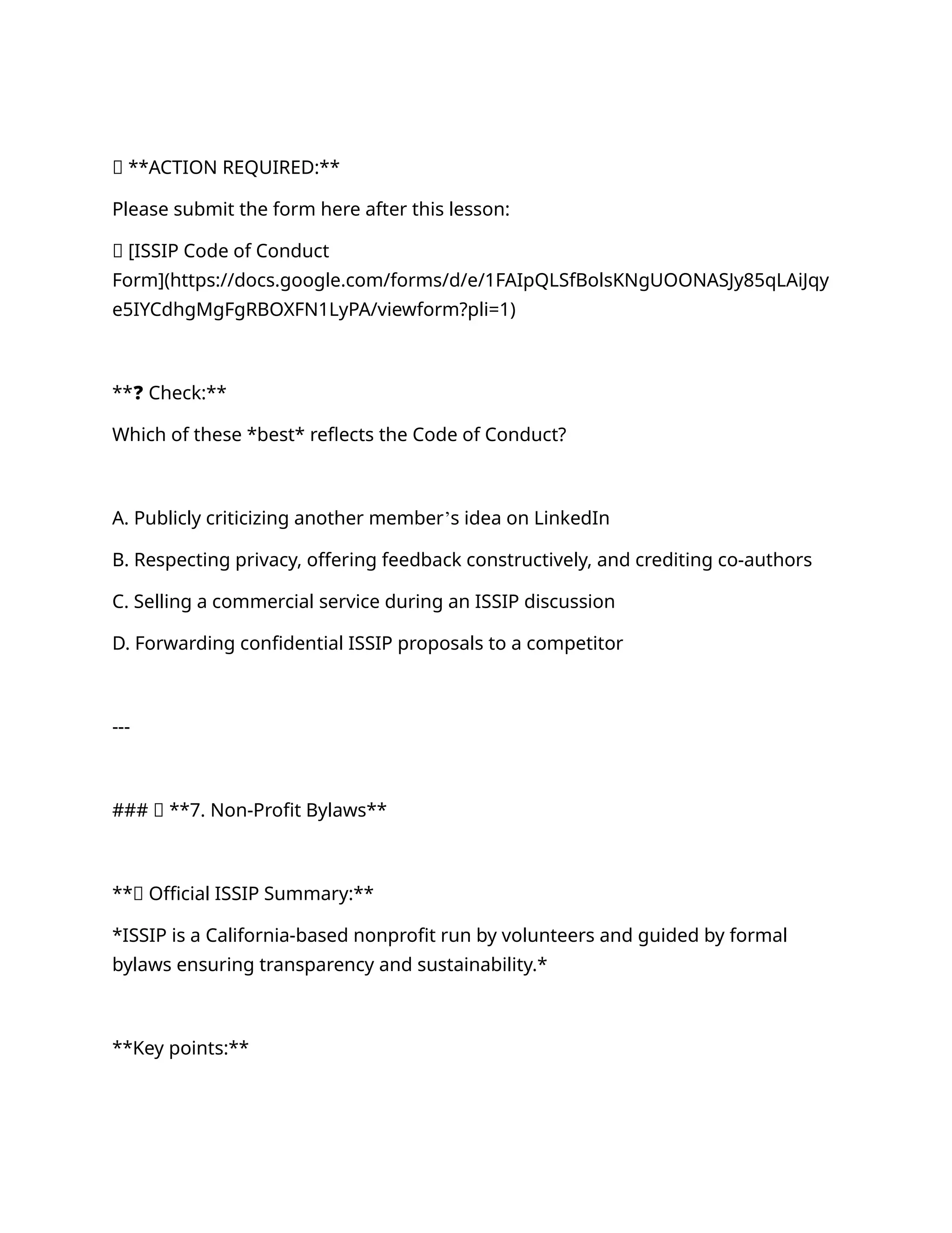 📝 **ACTION REQUIRED:**
Please submit the form here after this lesson:
🔗 [ISSIP Code of Conduct
Form](https://docs.google.com/forms/d/e/1FAIpQLSfBolsKNgUOONASJy85qLAiJqy
e5IYCdhgMgFgRBOXFN1LyPA/viewform?pli=1)
** Check:**
❓
Which of these *best* reflects the Code of Conduct?
A. Publicly criticizing another member’s idea on LinkedIn
B. Respecting privacy, offering feedback constructively, and crediting co-authors
C. Selling a commercial service during an ISSIP discussion
D. Forwarding confidential ISSIP proposals to a competitor
---
### 🧠 **7. Non-Profit Bylaws**
**✅ Official ISSIP Summary:**
*ISSIP is a California-based nonprofit run by volunteers and guided by formal
bylaws ensuring transparency and sustainability.*
**Key points:**
 