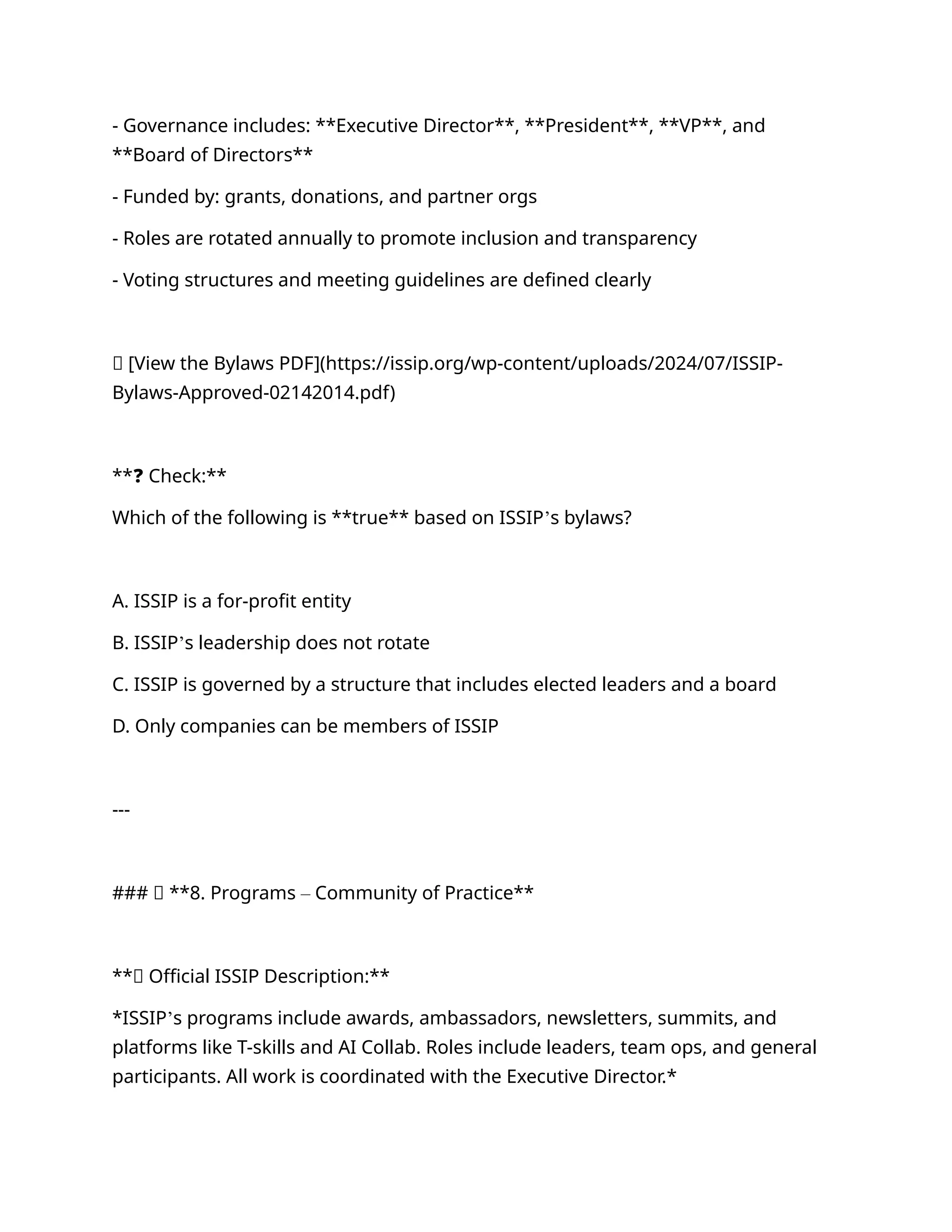 - Governance includes: **Executive Director**, **President**, **VP**, and
**Board of Directors**
- Funded by: grants, donations, and partner orgs
- Roles are rotated annually to promote inclusion and transparency
- Voting structures and meeting guidelines are defined clearly
📄 [View the Bylaws PDF](https://issip.org/wp-content/uploads/2024/07/ISSIP-
Bylaws-Approved-02142014.pdf)
** Check:**
❓
Which of the following is **true** based on ISSIP’s bylaws?
A. ISSIP is a for-profit entity
B. ISSIP’s leadership does not rotate
C. ISSIP is governed by a structure that includes elected leaders and a board
D. Only companies can be members of ISSIP
---
### 🧠 **8. Programs – Community of Practice**
**✅ Official ISSIP Description:**
*ISSIP’s programs include awards, ambassadors, newsletters, summits, and
platforms like T-skills and AI Collab. Roles include leaders, team ops, and general
participants. All work is coordinated with the Executive Director.*
 