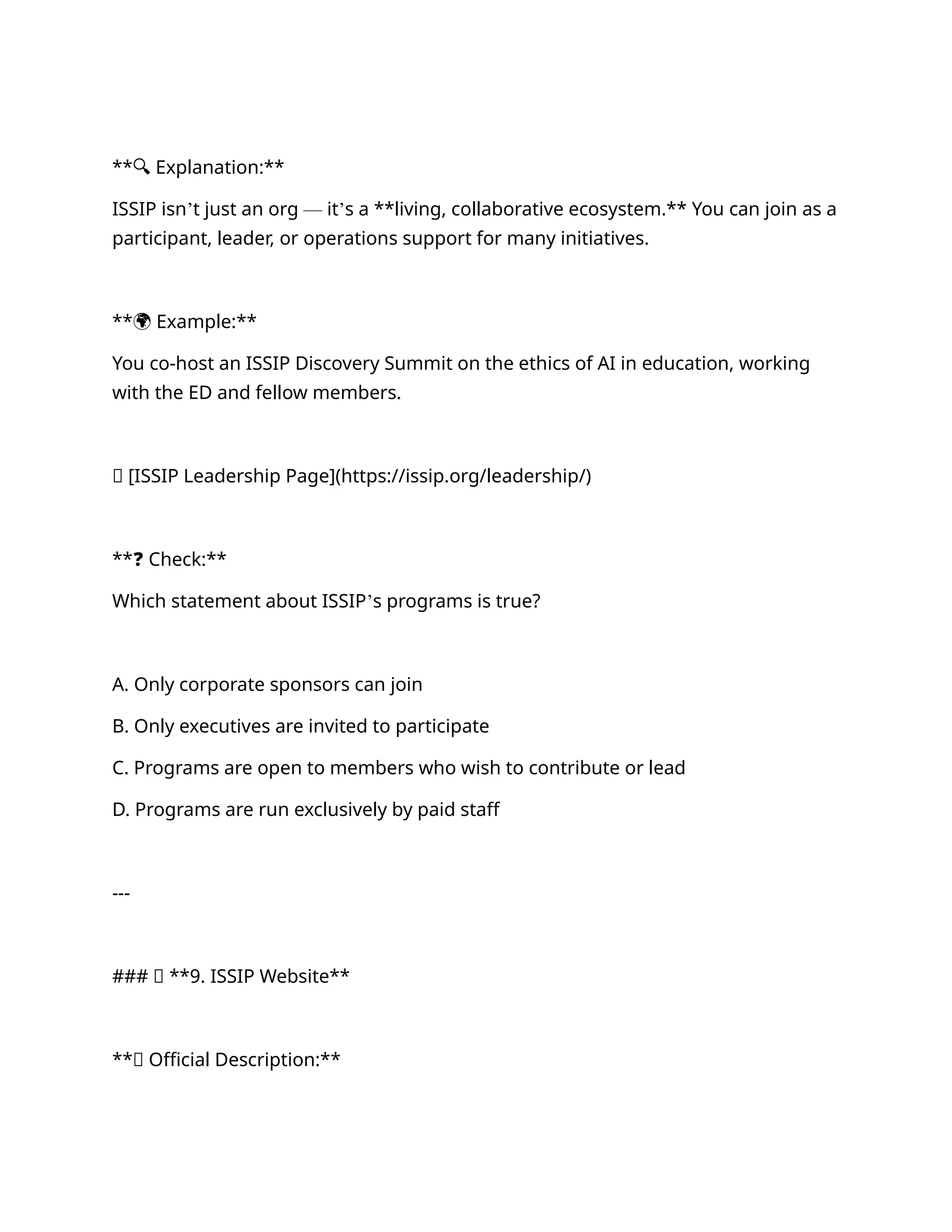 ** Explanation:**
🔍
ISSIP isn’t just an org — it’s a **living, collaborative ecosystem.** You can join as a
participant, leader, or operations support for many initiatives.
** Example:**
🌍
You co-host an ISSIP Discovery Summit on the ethics of AI in education, working
with the ED and fellow members.
📌 [ISSIP Leadership Page](https://issip.org/leadership/)
** Check:**
❓
Which statement about ISSIP’s programs is true?
A. Only corporate sponsors can join
B. Only executives are invited to participate
C. Programs are open to members who wish to contribute or lead
D. Programs are run exclusively by paid staff
---
### 🧠 **9. ISSIP Website**
**✅ Official Description:**
 