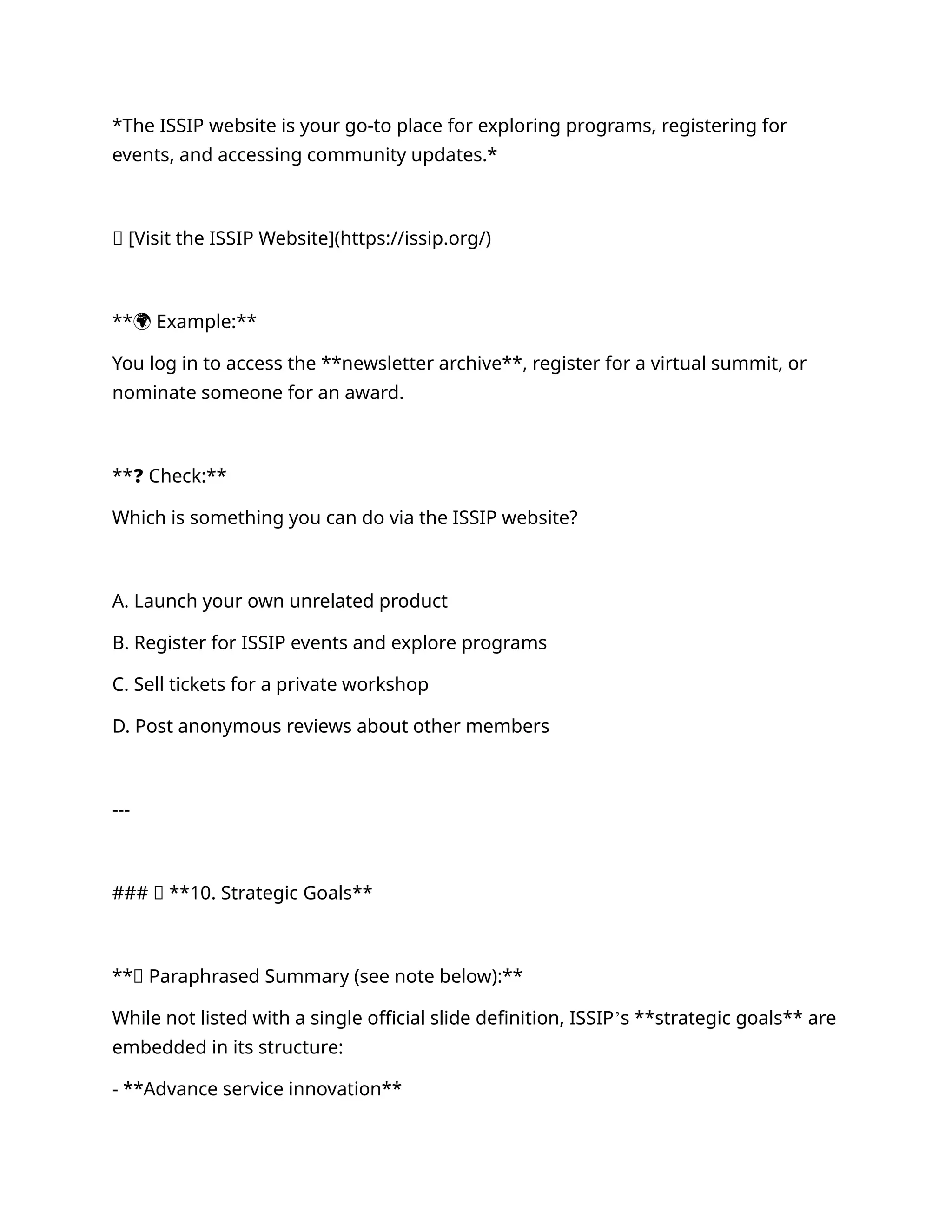 *The ISSIP website is your go-to place for exploring programs, registering for
events, and accessing community updates.*
🔗 [Visit the ISSIP Website](https://issip.org/)
** Example:**
🌍
You log in to access the **newsletter archive**, register for a virtual summit, or
nominate someone for an award.
** Check:**
❓
Which is something you can do via the ISSIP website?
A. Launch your own unrelated product
B. Register for ISSIP events and explore programs
C. Sell tickets for a private workshop
D. Post anonymous reviews about other members
---
### 🧠 **10. Strategic Goals**
**✅ Paraphrased Summary (see note below):**
While not listed with a single official slide definition, ISSIP’s **strategic goals** are
embedded in its structure:
- **Advance service innovation**
 