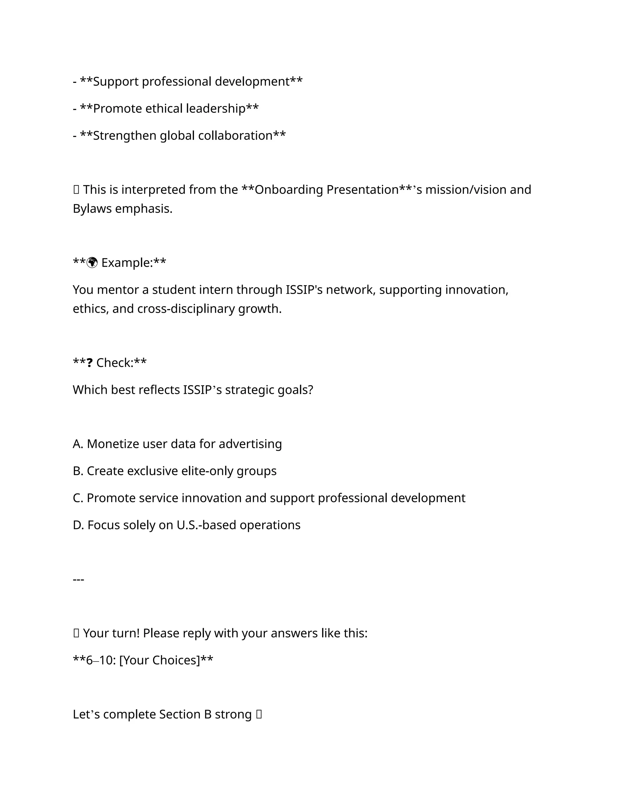 - **Support professional development**
- **Promote ethical leadership**
- **Strengthen global collaboration**
📌 This is interpreted from the **Onboarding Presentation**’s mission/vision and
Bylaws emphasis.
** Example:**
🌍
You mentor a student intern through ISSIP's network, supporting innovation,
ethics, and cross-disciplinary growth.
** Check:**
❓
Which best reflects ISSIP’s strategic goals?
A. Monetize user data for advertising
B. Create exclusive elite-only groups
C. Promote service innovation and support professional development
D. Focus solely on U.S.-based operations
---
🎯 Your turn! Please reply with your answers like this:
**6–10: [Your Choices]**
Let’s complete Section B strong 💪
 