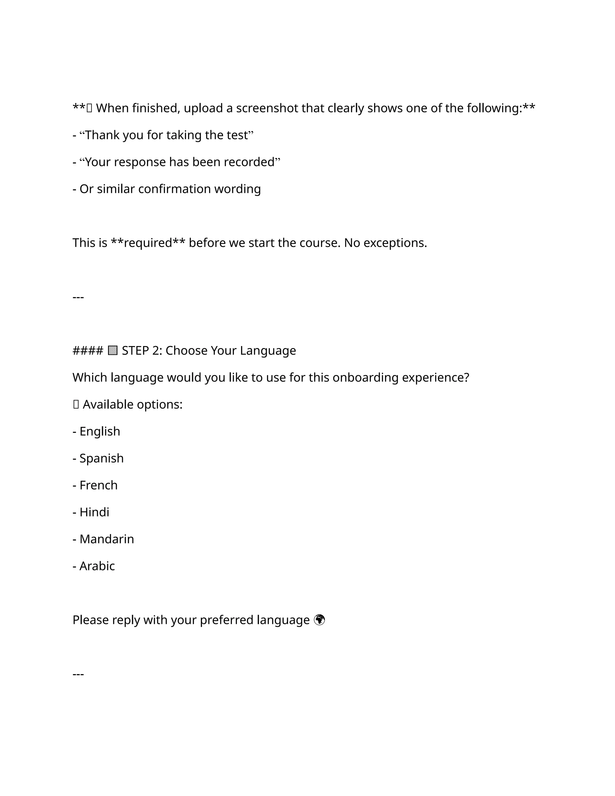 **📸 When finished, upload a screenshot that clearly shows one of the following:**
- “Thank you for taking the test”
- “Your response has been recorded”
- Or similar confirmation wording
This is **required** before we start the course. No exceptions.
---
#### STEP 2: Choose Your Language
🟨
Which language would you like to use for this onboarding experience?
🌐 Available options:
- English
- Spanish
- French
- Hindi
- Mandarin
- Arabic
Please reply with your preferred language 🌍
---
 