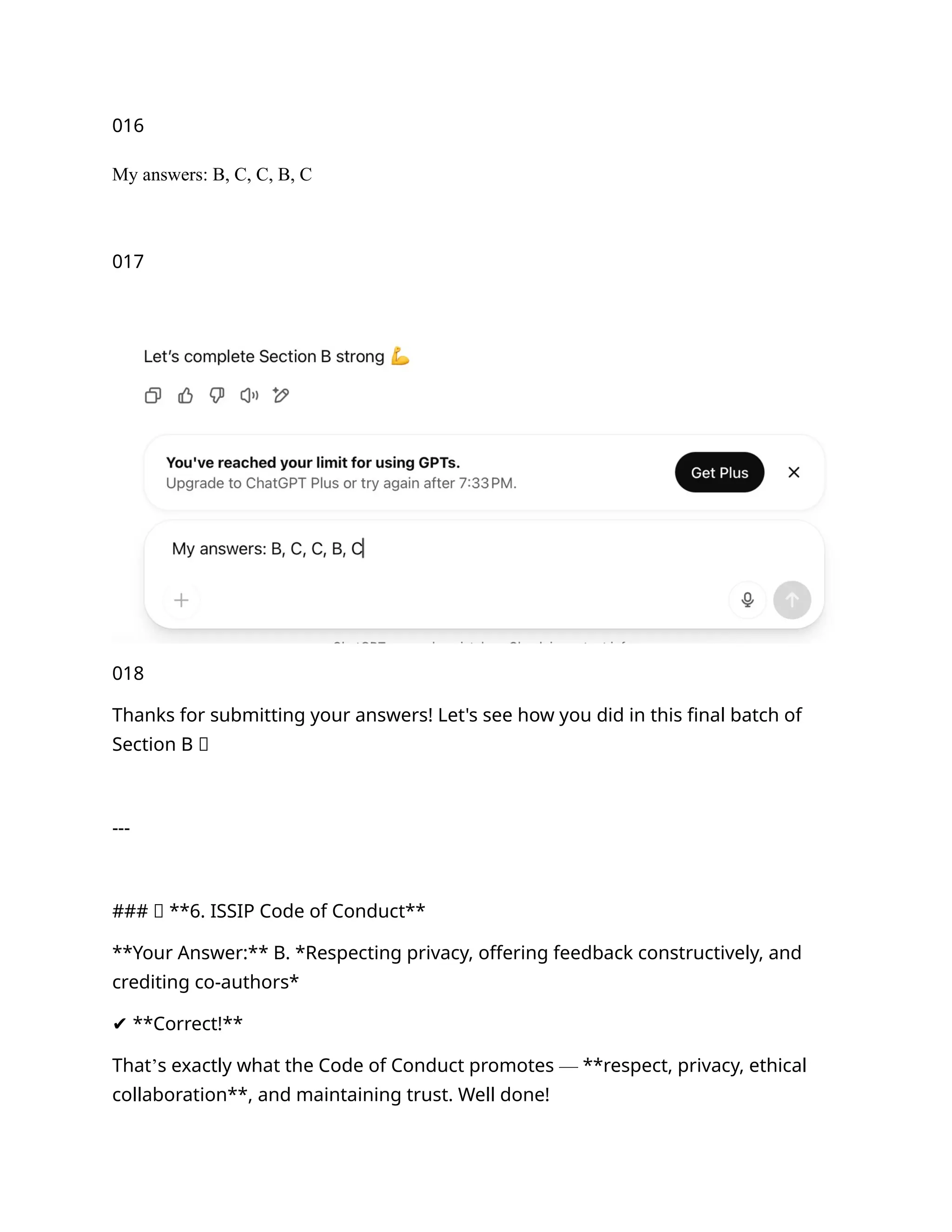 016
My answers: B, C, C, B, C
017
018
Thanks for submitting your answers! Let's see how you did in this final batch of
Section B 🌟
---
### ✅ **6. ISSIP Code of Conduct**
**Your Answer:** B. *Respecting privacy, offering feedback constructively, and
crediting co-authors*
**Correct!**
✔️
That’s exactly what the Code of Conduct promotes — **respect, privacy, ethical
collaboration**, and maintaining trust. Well done!
 
