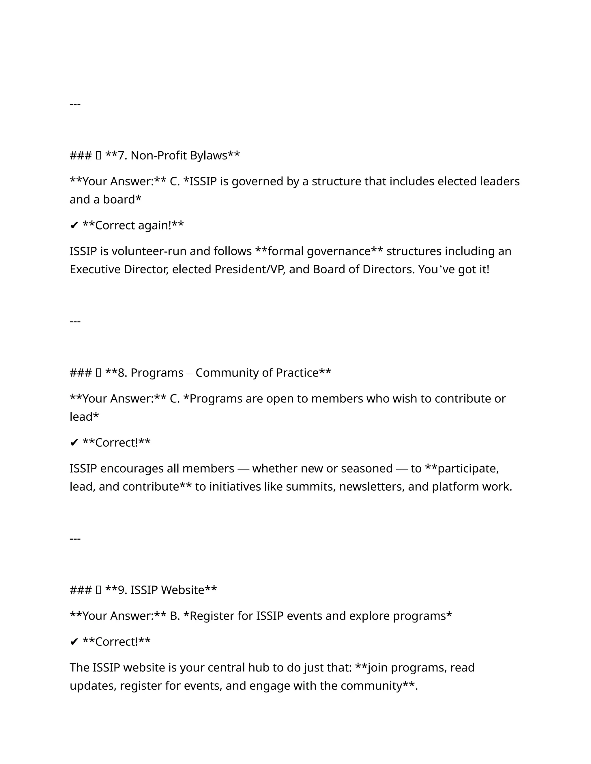 ---
### ✅ **7. Non-Profit Bylaws**
**Your Answer:** C. *ISSIP is governed by a structure that includes elected leaders
and a board*
**Correct again!**
✔️
ISSIP is volunteer-run and follows **formal governance** structures including an
Executive Director, elected President/VP, and Board of Directors. You’ve got it!
---
### ✅ **8. Programs – Community of Practice**
**Your Answer:** C. *Programs are open to members who wish to contribute or
lead*
**Correct!**
✔️
ISSIP encourages all members — whether new or seasoned — to **participate,
lead, and contribute** to initiatives like summits, newsletters, and platform work.
---
### ✅ **9. ISSIP Website**
**Your Answer:** B. *Register for ISSIP events and explore programs*
**Correct!**
✔️
The ISSIP website is your central hub to do just that: **join programs, read
updates, register for events, and engage with the community**.
 