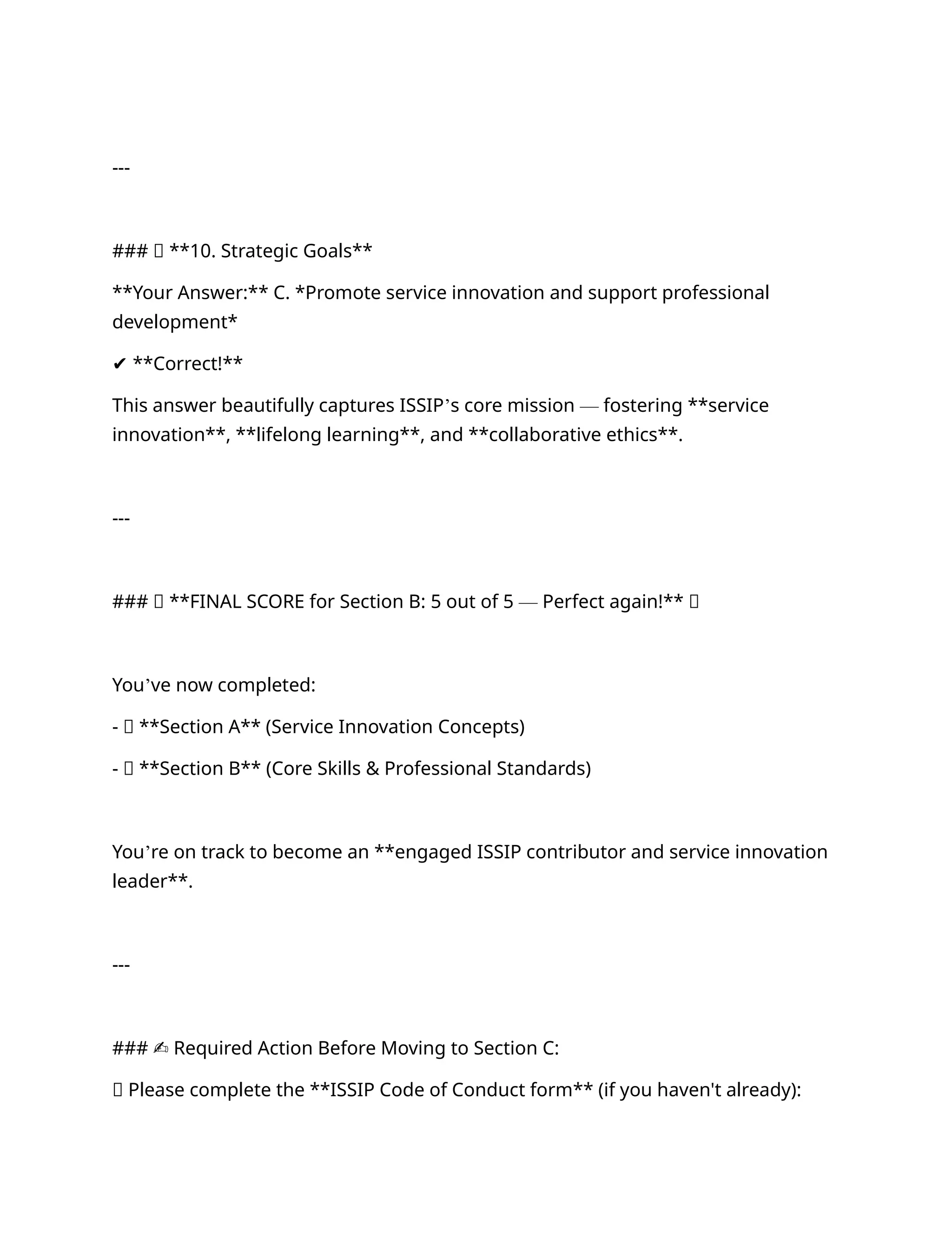 ---
### ✅ **10. Strategic Goals**
**Your Answer:** C. *Promote service innovation and support professional
development*
**Correct!**
✔️
This answer beautifully captures ISSIP’s core mission — fostering **service
innovation**, **lifelong learning**, and **collaborative ethics**.
---
### 🏁 **FINAL SCORE for Section B: 5 out of 5 — Perfect again!** 🎉
You’ve now completed:
- ✅ **Section A** (Service Innovation Concepts)
- ✅ **Section B** (Core Skills & Professional Standards)
You’re on track to become an **engaged ISSIP contributor and service innovation
leader**.
---
### Required Action Before Moving to Section C:
✍️
📌 Please complete the **ISSIP Code of Conduct form** (if you haven't already):
 