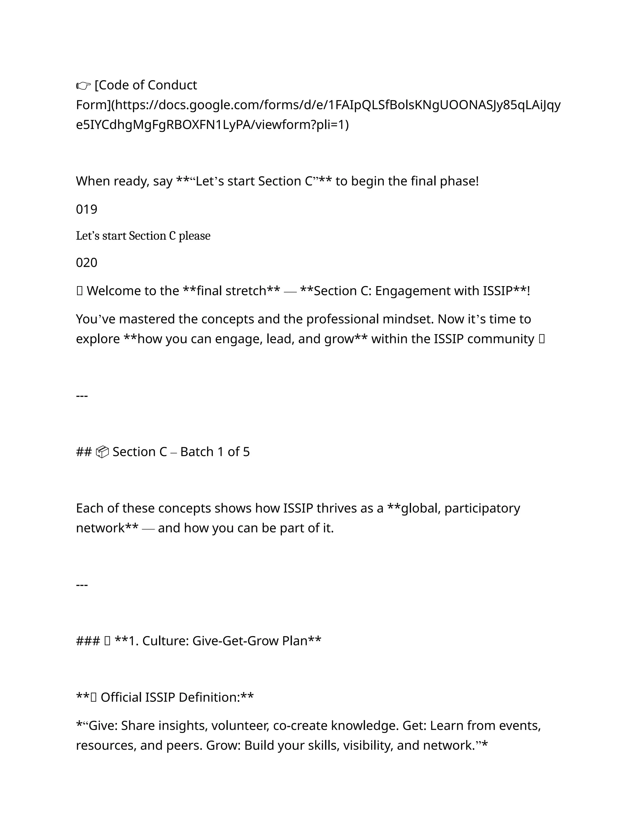 [Code of Conduct
👉
Form](https://docs.google.com/forms/d/e/1FAIpQLSfBolsKNgUOONASJy85qLAiJqy
e5IYCdhgMgFgRBOXFN1LyPA/viewform?pli=1)
When ready, say **“Let’s start Section C”** to begin the final phase!
019
Let’s start Section C please
020
🎉 Welcome to the **final stretch** — **Section C: Engagement with ISSIP**!
You’ve mastered the concepts and the professional mindset. Now it’s time to
explore **how you can engage, lead, and grow** within the ISSIP community 🌱
---
## Section C
📦 – Batch 1 of 5
Each of these concepts shows how ISSIP thrives as a **global, participatory
network** — and how you can be part of it.
---
### 🧠 **1. Culture: Give-Get-Grow Plan**
**✅ Official ISSIP Definition:**
*“Give: Share insights, volunteer, co-create knowledge. Get: Learn from events,
resources, and peers. Grow: Build your skills, visibility, and network.”*
 