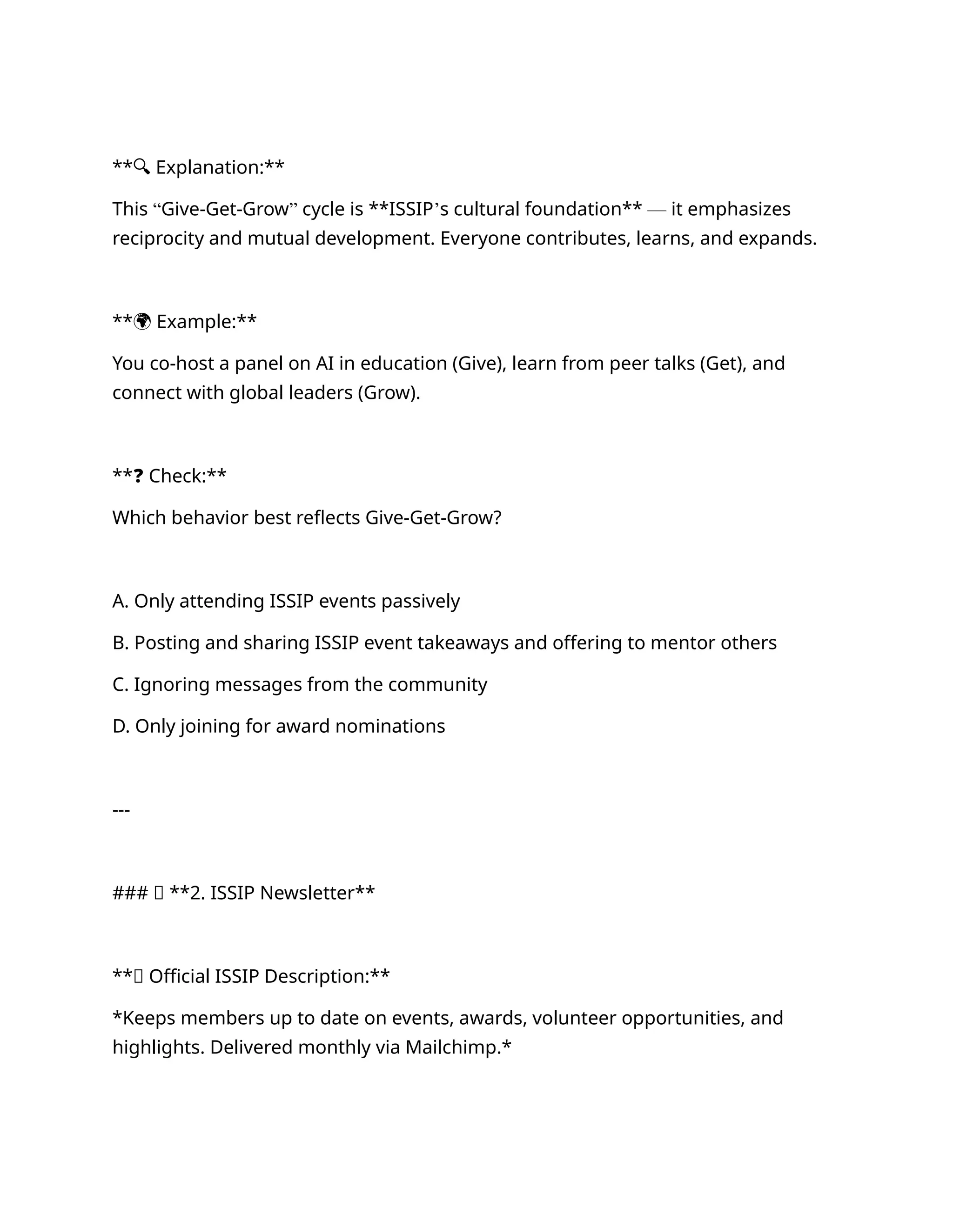 ** Explanation:**
🔍
This “Give-Get-Grow” cycle is **ISSIP’s cultural foundation** — it emphasizes
reciprocity and mutual development. Everyone contributes, learns, and expands.
** Example:**
🌍
You co-host a panel on AI in education (Give), learn from peer talks (Get), and
connect with global leaders (Grow).
** Check:**
❓
Which behavior best reflects Give-Get-Grow?
A. Only attending ISSIP events passively
B. Posting and sharing ISSIP event takeaways and offering to mentor others
C. Ignoring messages from the community
D. Only joining for award nominations
---
### 🧠 **2. ISSIP Newsletter**
**✅ Official ISSIP Description:**
*Keeps members up to date on events, awards, volunteer opportunities, and
highlights. Delivered monthly via Mailchimp.*
 