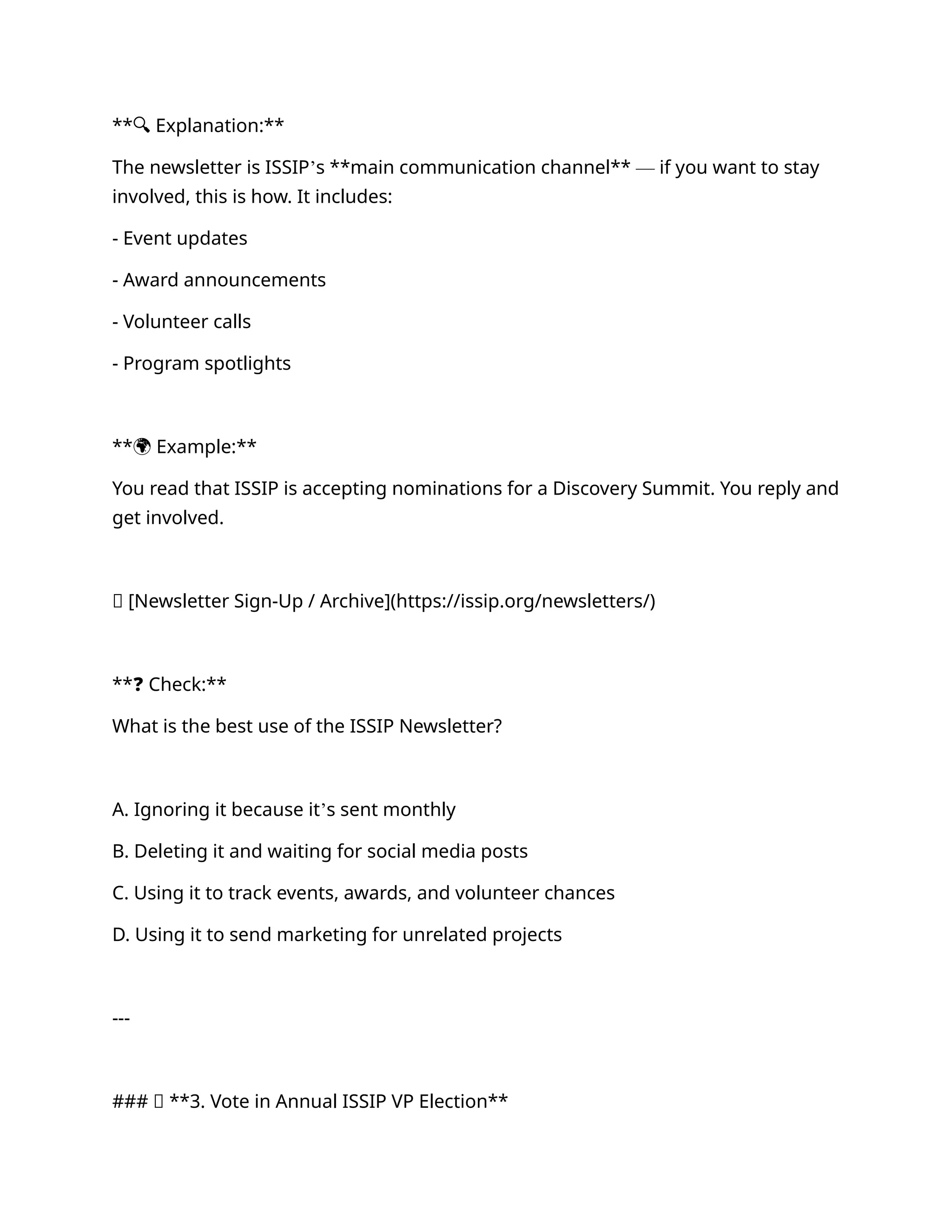 ** Explanation:**
🔍
The newsletter is ISSIP’s **main communication channel** — if you want to stay
involved, this is how. It includes:
- Event updates
- Award announcements
- Volunteer calls
- Program spotlights
** Example:**
🌍
You read that ISSIP is accepting nominations for a Discovery Summit. You reply and
get involved.
📨 [Newsletter Sign-Up / Archive](https://issip.org/newsletters/)
** Check:**
❓
What is the best use of the ISSIP Newsletter?
A. Ignoring it because it’s sent monthly
B. Deleting it and waiting for social media posts
C. Using it to track events, awards, and volunteer chances
D. Using it to send marketing for unrelated projects
---
### 🧠 **3. Vote in Annual ISSIP VP Election**
 
