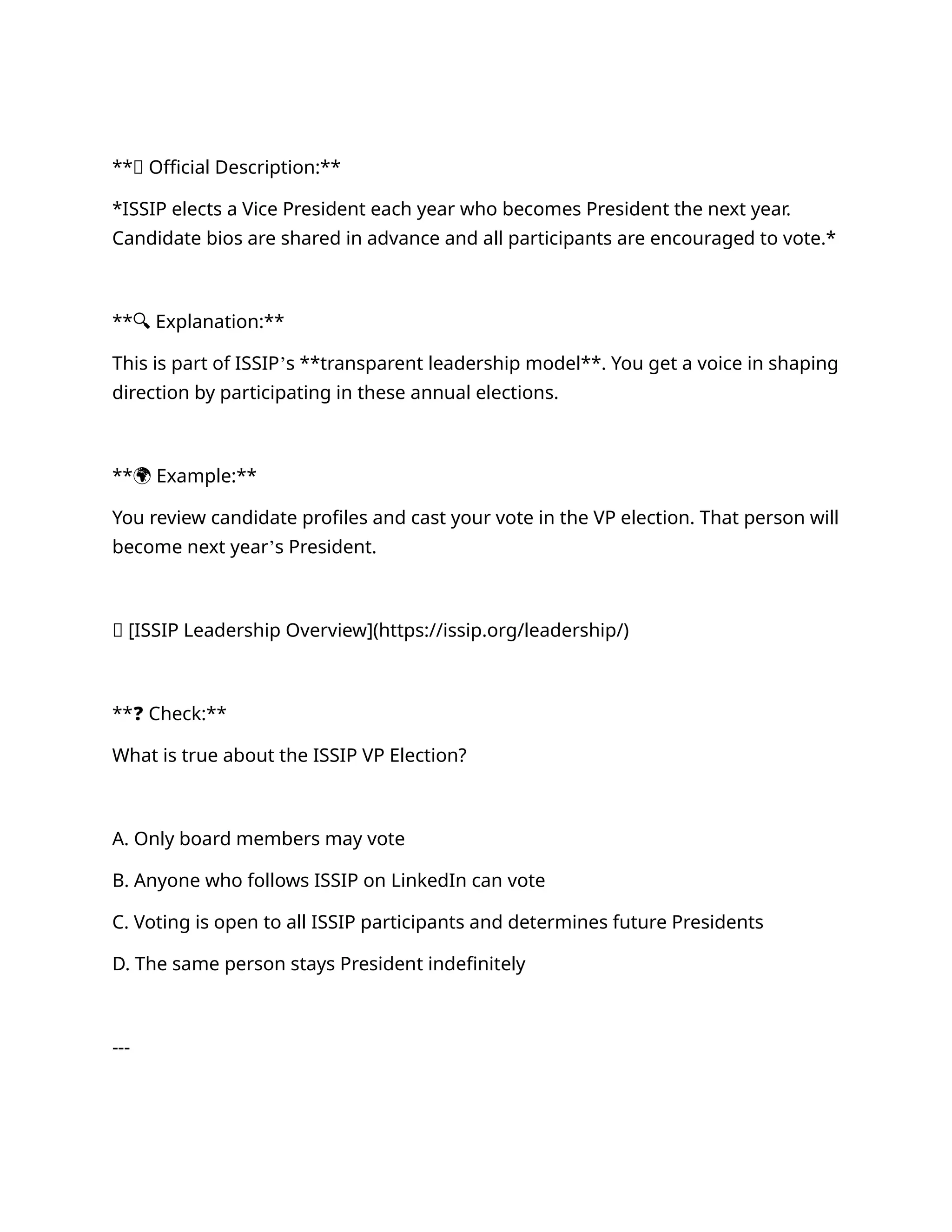 **✅ Official Description:**
*ISSIP elects a Vice President each year who becomes President the next year.
Candidate bios are shared in advance and all participants are encouraged to vote.*
** Explanation:**
🔍
This is part of ISSIP’s **transparent leadership model**. You get a voice in shaping
direction by participating in these annual elections.
** Example:**
🌍
You review candidate profiles and cast your vote in the VP election. That person will
become next year’s President.
📌 [ISSIP Leadership Overview](https://issip.org/leadership/)
** Check:**
❓
What is true about the ISSIP VP Election?
A. Only board members may vote
B. Anyone who follows ISSIP on LinkedIn can vote
C. Voting is open to all ISSIP participants and determines future Presidents
D. The same person stays President indefinitely
---
 
