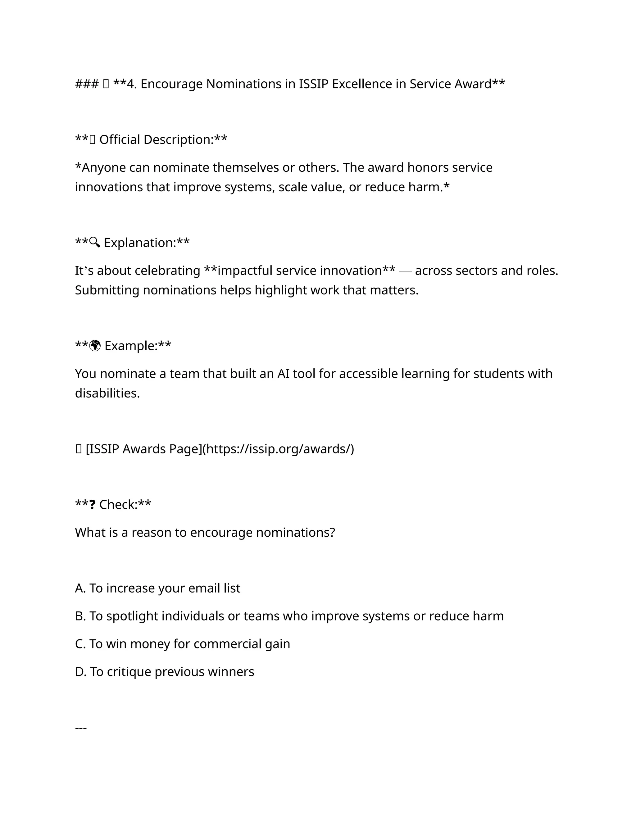 ### 🧠 **4. Encourage Nominations in ISSIP Excellence in Service Award**
**✅ Official Description:**
*Anyone can nominate themselves or others. The award honors service
innovations that improve systems, scale value, or reduce harm.*
** Explanation:**
🔍
It’s about celebrating **impactful service innovation** — across sectors and roles.
Submitting nominations helps highlight work that matters.
** Example:**
🌍
You nominate a team that built an AI tool for accessible learning for students with
disabilities.
📌 [ISSIP Awards Page](https://issip.org/awards/)
** Check:**
❓
What is a reason to encourage nominations?
A. To increase your email list
B. To spotlight individuals or teams who improve systems or reduce harm
C. To win money for commercial gain
D. To critique previous winners
---
 