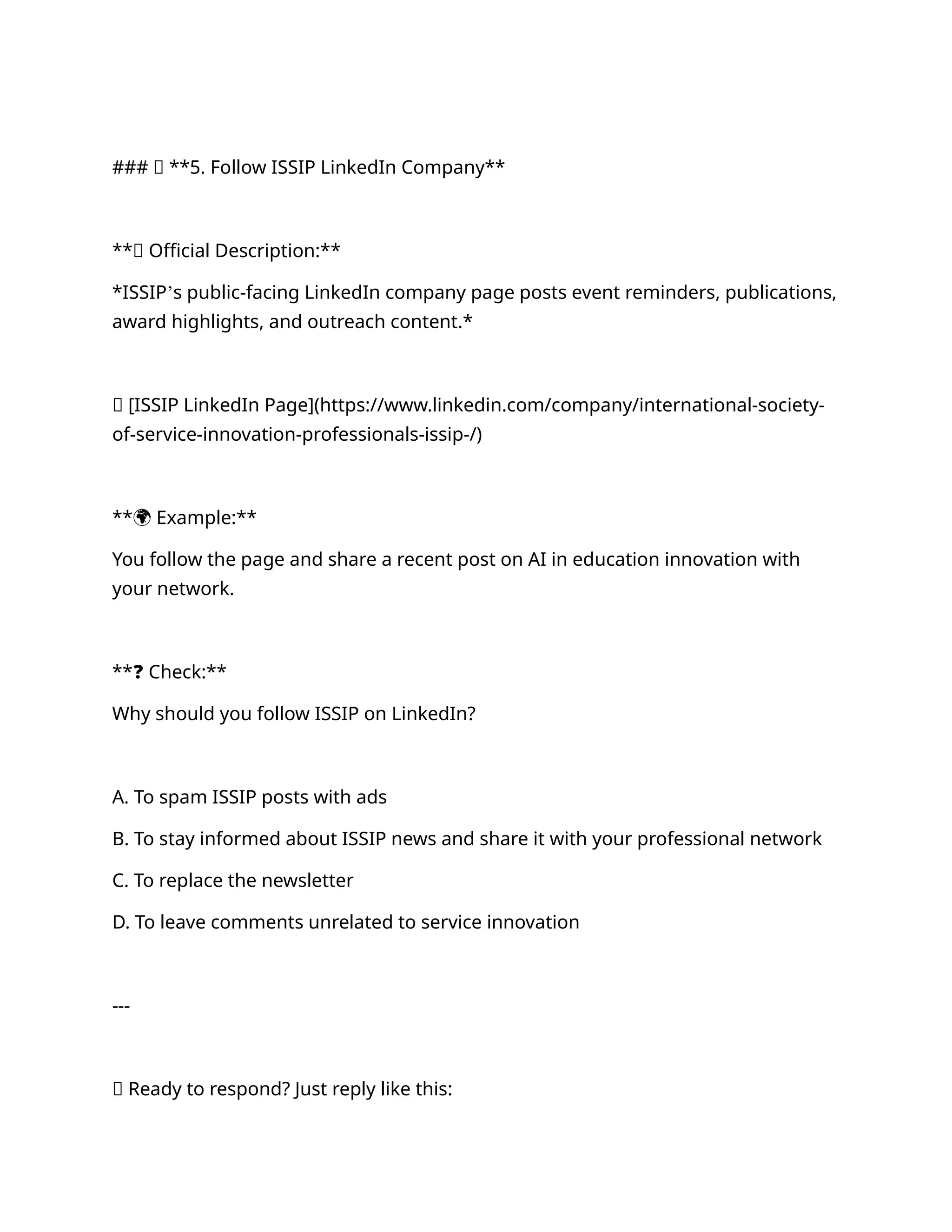 ### 🧠 **5. Follow ISSIP LinkedIn Company**
**✅ Official Description:**
*ISSIP’s public-facing LinkedIn company page posts event reminders, publications,
award highlights, and outreach content.*
📌 [ISSIP LinkedIn Page](https://www.linkedin.com/company/international-society-
of-service-innovation-professionals-issip-/)
** Example:**
🌍
You follow the page and share a recent post on AI in education innovation with
your network.
** Check:**
❓
Why should you follow ISSIP on LinkedIn?
A. To spam ISSIP posts with ads
B. To stay informed about ISSIP news and share it with your professional network
C. To replace the newsletter
D. To leave comments unrelated to service innovation
---
🎯 Ready to respond? Just reply like this:
 