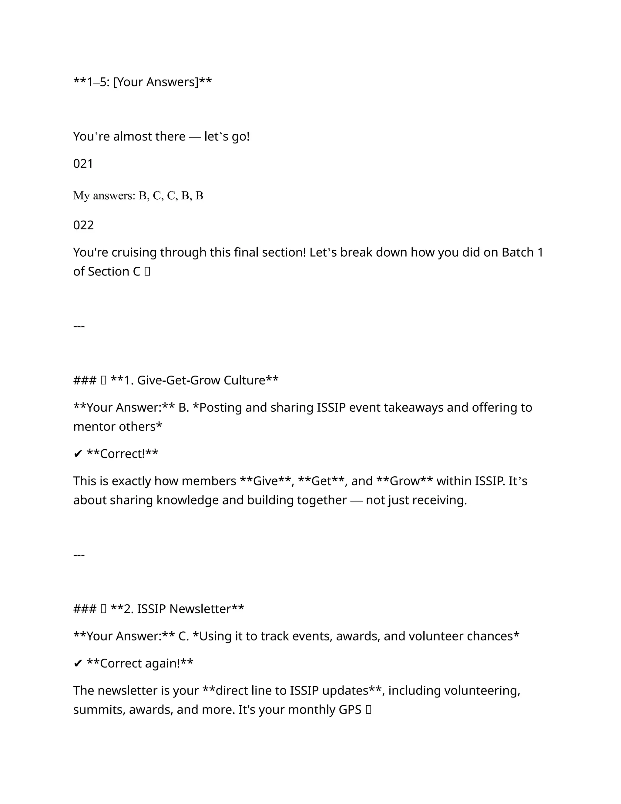 **1–5: [Your Answers]**
You’re almost there — let’s go!
021
My answers: B, C, C, B, B
022
You're cruising through this final section! Let’s break down how you did on Batch 1
of Section C 🌟
---
### ✅ **1. Give-Get-Grow Culture**
**Your Answer:** B. *Posting and sharing ISSIP event takeaways and offering to
mentor others*
**Correct!**
✔️
This is exactly how members **Give**, **Get**, and **Grow** within ISSIP. It’s
about sharing knowledge and building together — not just receiving.
---
### ✅ **2. ISSIP Newsletter**
**Your Answer:** C. *Using it to track events, awards, and volunteer chances*
**Correct again!**
✔️
The newsletter is your **direct line to ISSIP updates**, including volunteering,
summits, awards, and more. It's your monthly GPS 🧭
 