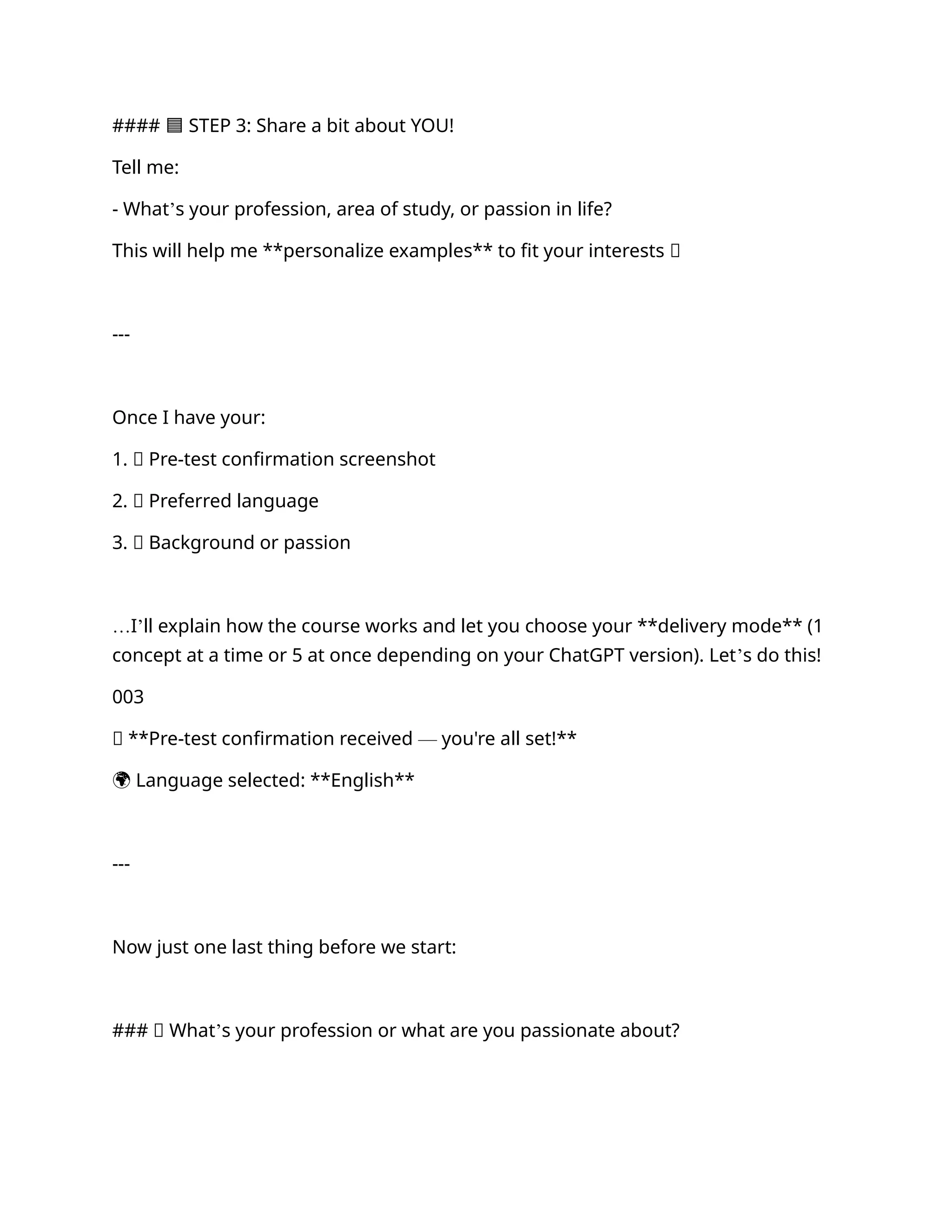 #### STEP 3: Share a bit about YOU!
🟦
Tell me:
- What’s your profession, area of study, or passion in life?
This will help me **personalize examples** to fit your interests 🌟
---
Once I have your:
1. ✅ Pre-test confirmation screenshot
2. 🌐 Preferred language
3. 🙋 Background or passion
…I’ll explain how the course works and let you choose your **delivery mode** (1
concept at a time or 5 at once depending on your ChatGPT version). Let’s do this!
003
✅ **Pre-test confirmation received — you're all set!**
Language selected: **English**
🌍
---
Now just one last thing before we start:
### 🙋 What’s your profession or what are you passionate about?
 