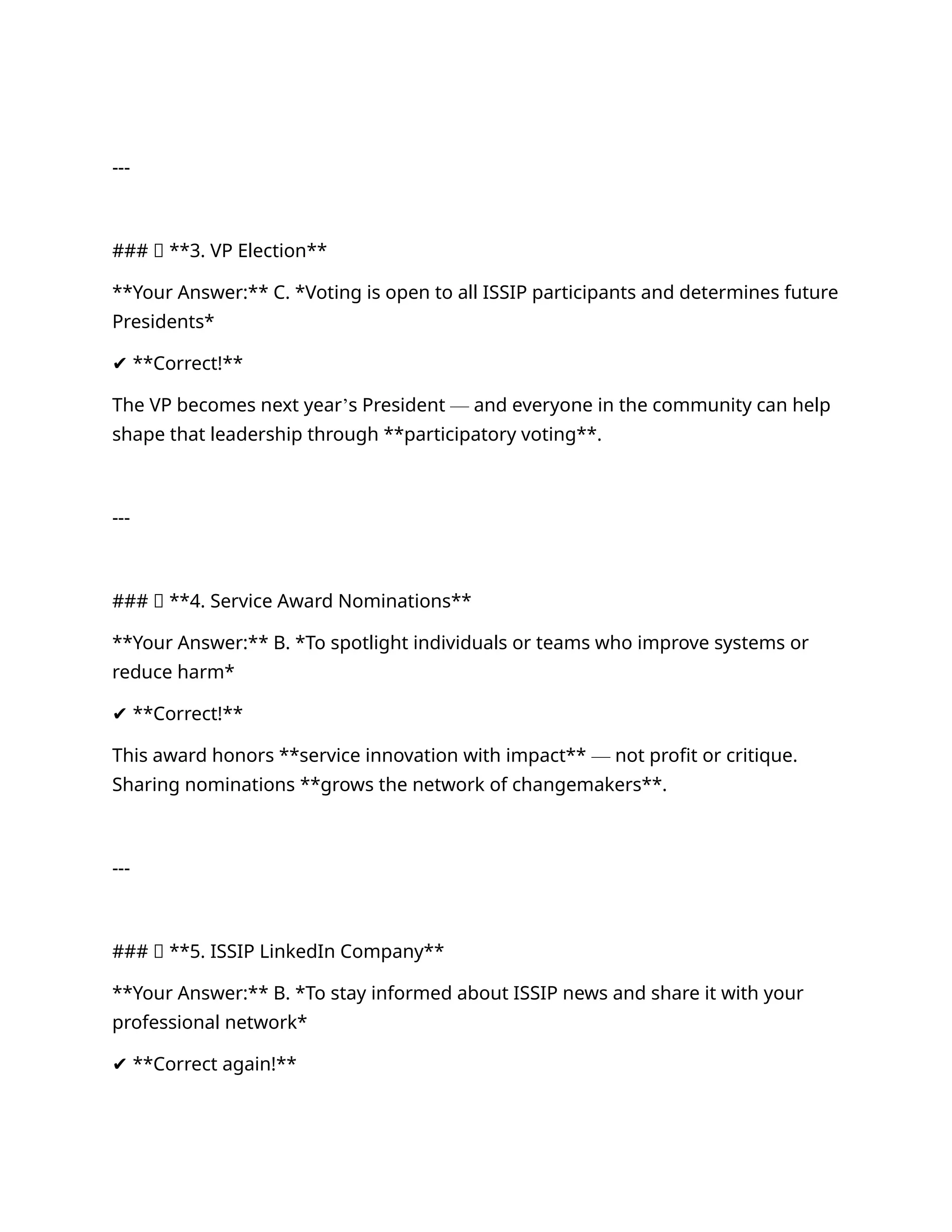 ---
### ✅ **3. VP Election**
**Your Answer:** C. *Voting is open to all ISSIP participants and determines future
Presidents*
**Correct!**
✔️
The VP becomes next year’s President — and everyone in the community can help
shape that leadership through **participatory voting**.
---
### ✅ **4. Service Award Nominations**
**Your Answer:** B. *To spotlight individuals or teams who improve systems or
reduce harm*
**Correct!**
✔️
This award honors **service innovation with impact** — not profit or critique.
Sharing nominations **grows the network of changemakers**.
---
### ✅ **5. ISSIP LinkedIn Company**
**Your Answer:** B. *To stay informed about ISSIP news and share it with your
professional network*
**Correct again!**
✔️
 